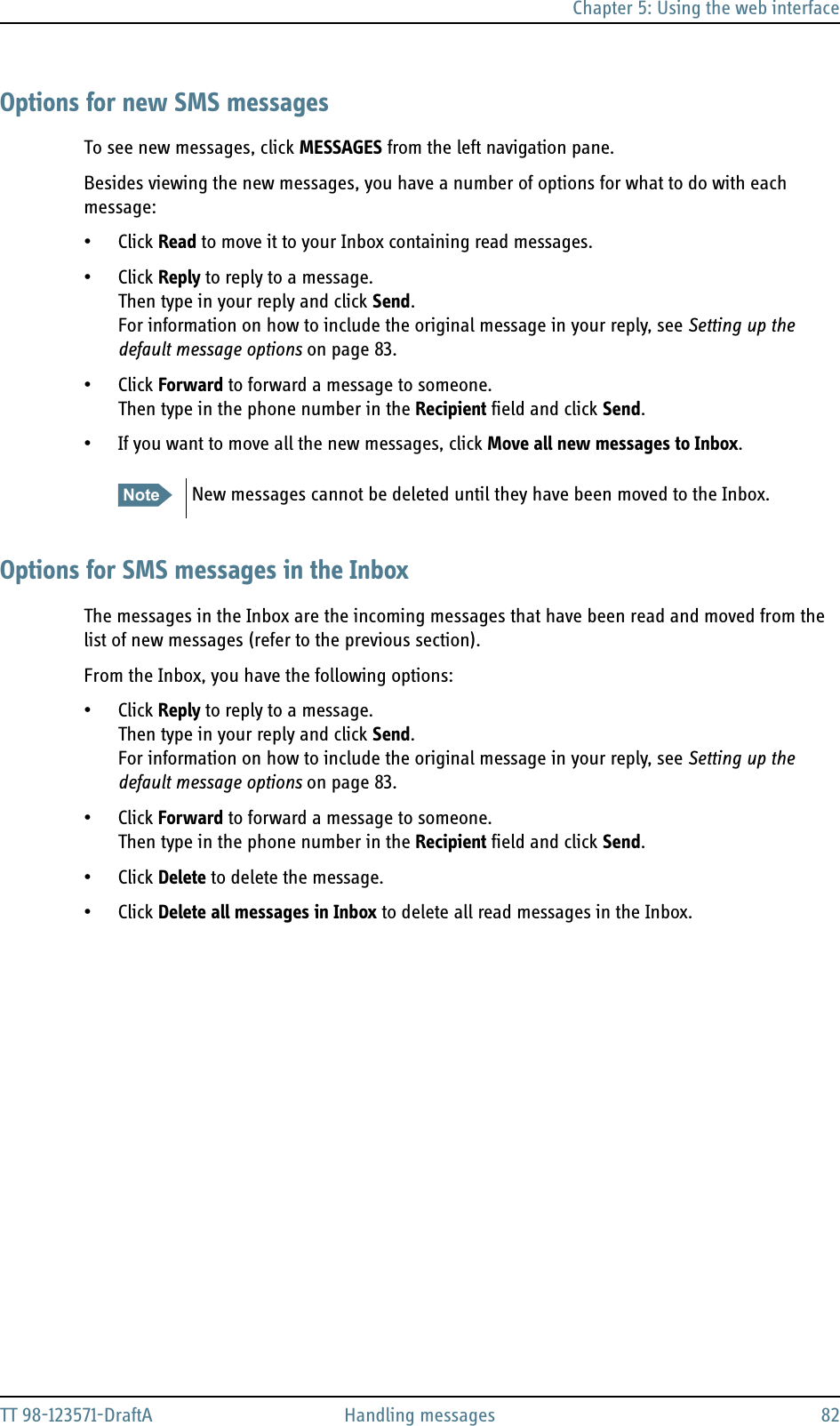 Chapter 5: Using the web interfaceTT 98-123571-DraftA Handling messages 82Options for new SMS messagesTo see new messages, click MESSAGES from the left navigation pane. Besides viewing the new messages, you have a number of options for what to do with each message:• Click Read to move it to your Inbox containing read messages.• Click Reply to reply to a message. Then type in your reply and click Send.For information on how to include the original message in your reply, see Setting up the default message options on page 83.• Click Forward to forward a message to someone. Then type in the phone number in the Recipient field and click Send.• If you want to move all the new messages, click Move all new messages to Inbox.Options for SMS messages in the InboxThe messages in the Inbox are the incoming messages that have been read and moved from the list of new messages (refer to the previous section).From the Inbox, you have the following options:• Click Reply to reply to a message. Then type in your reply and click Send.For information on how to include the original message in your reply, see Setting up the default message options on page 83.• Click Forward to forward a message to someone. Then type in the phone number in the Recipient field and click Send.• Click Delete to delete the message. • Click Delete all messages in Inbox to delete all read messages in the Inbox. Note New messages cannot be deleted until they have been moved to the Inbox.