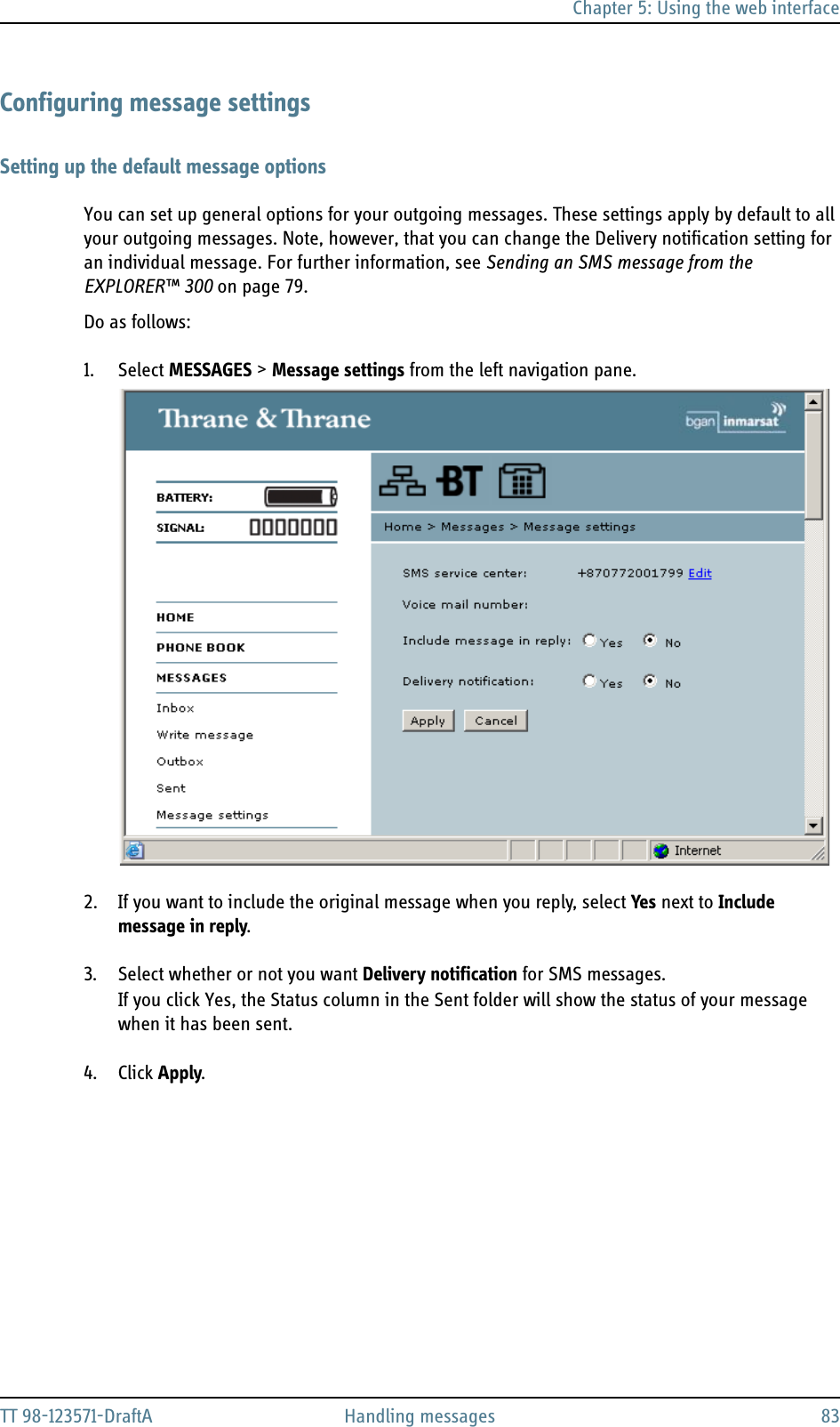 Chapter 5: Using the web interfaceTT 98-123571-DraftA Handling messages 83Configuring message settingsSetting up the default message optionsYou can set up general options for your outgoing messages. These settings apply by default to all your outgoing messages. Note, however, that you can change the Delivery notification setting for an individual message. For further information, see Sending an SMS message from the EXPLORER™ 300 on page 79.Do as follows:1. Select MESSAGES &gt; Message settings from the left navigation pane.2. If you want to include the original message when you reply, select Yes next to Include message in reply.3. Select whether or not you want Delivery notification for SMS messages. If you click Yes, the Status column in the Sent folder will show the status of your message when it has been sent.4. Click Apply.