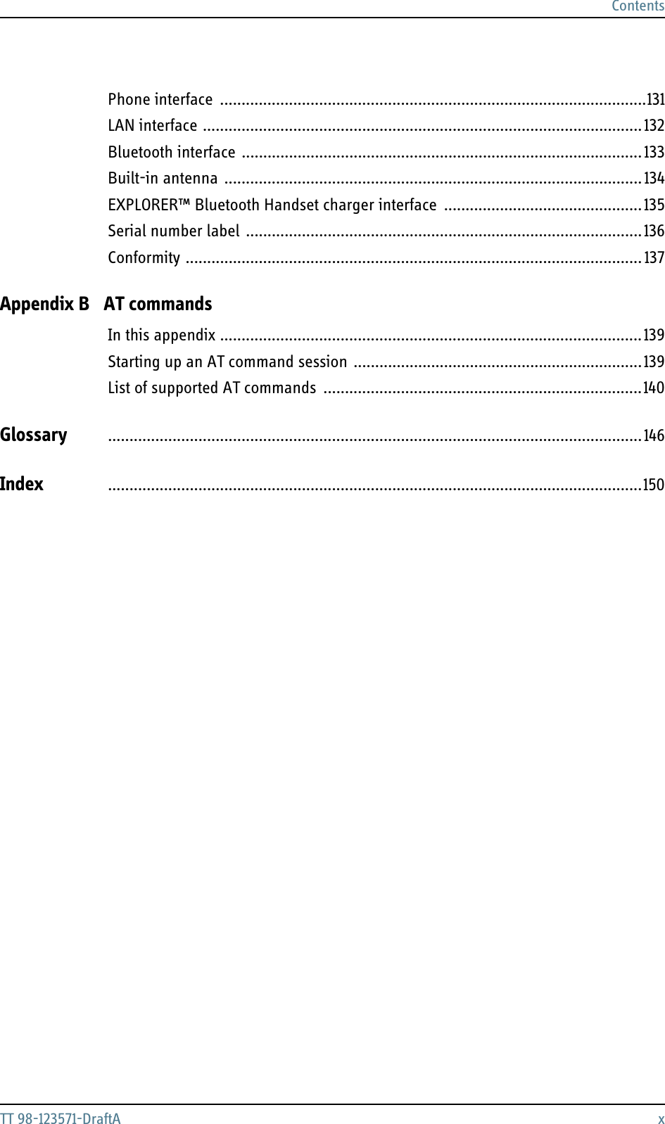 ContentsTT 98-123571-DraftA xPhone interface ...................................................................................................131LAN interface ...................................................................................................... 132Bluetooth interface ............................................................................................. 133Built-in antenna ................................................................................................. 134EXPLORER™ Bluetooth Handset charger interface  ..............................................135Serial number label ............................................................................................136Conformity .......................................................................................................... 137Appendix B AT commandsIn this appendix ..................................................................................................139Starting up an AT command session ...................................................................139List of supported AT commands  ..........................................................................140Glossary ............................................................................................................................146Index ............................................................................................................................150