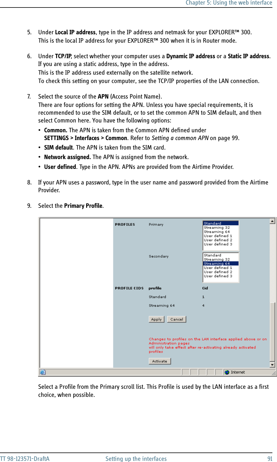 Chapter 5: Using the web interfaceTT 98-123571-DraftA Setting up the interfaces 915. Under Local IP address, type in the IP address and netmask for your EXPLORER™ 300.This is the local IP address for your EXPLORER™ 300 when it is in Router mode.6. Under TCP/IP, select whether your computer uses a Dynamic IP address or a Static IP address. If you are using a static address, type in the address.This is the IP address used externally on the satellite network.To check this setting on your computer, see the TCP/IP properties of the LAN connection.7. Select the source of the APN (Access Point Name).There are four options for setting the APN. Unless you have special requirements, it is recommended to use the SIM default, or to set the common APN to SIM default, and then select Common here. You have the following options:•Common. The APN is taken from the Common APN defined under SETTINGS &gt; Interfaces &gt; Common. Refer to Setting a common APN on page 99.•SIM default. The APN is taken from the SIM card.•Network assigned. The APN is assigned from the network.•User defined. Type in the APN. APNs are provided from the Airtime Provider.8. If your APN uses a password, type in the user name and password provided from the Airtime Provider.9. Select the Primary Profile.Select a Profile from the Primary scroll list. This Profile is used by the LAN interface as a first choice, when possible. 