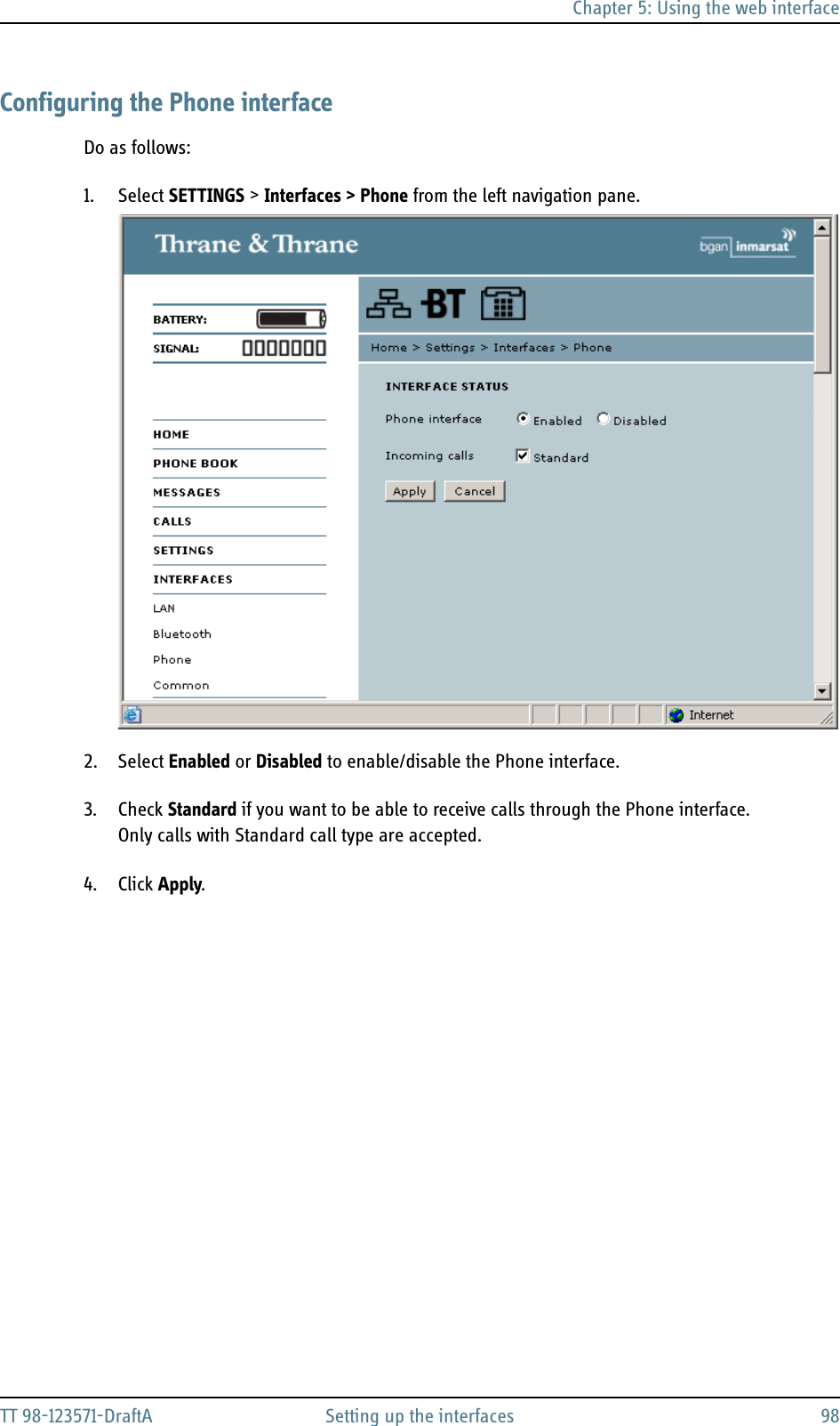 Chapter 5: Using the web interfaceTT 98-123571-DraftA Setting up the interfaces 98Configuring the Phone interfaceDo as follows:1. Select SETTINGS &gt; Interfaces &gt; Phone from the left navigation pane.2. Select Enabled or Disabled to enable/disable the Phone interface.3. Check Standard if you want to be able to receive calls through the Phone interface.Only calls with Standard call type are accepted.4. Click Apply.