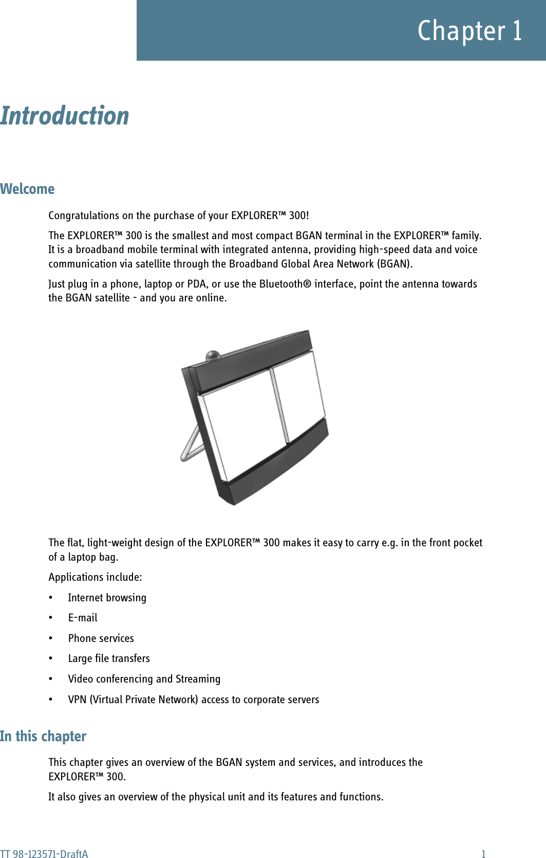 TT 98-123571-DraftA 1Chapter 1Introduction 1WelcomeCongratulations on the purchase of your EXPLORER™ 300!The EXPLORER™ 300 is the smallest and most compact BGAN terminal in the EXPLORER™ family. It is a broadband mobile terminal with integrated antenna, providing high-speed data and voice communication via satellite through the Broadband Global Area Network (BGAN).Just plug in a phone, laptop or PDA, or use the Bluetooth® interface, point the antenna towards the BGAN satellite - and you are online.The flat, light-weight design of the EXPLORER™ 300 makes it easy to carry e.g. in the front pocket of a laptop bag. Applications include:• Internet browsing•E-mail• Phone services• Large file transfers• Video conferencing and Streaming• VPN (Virtual Private Network) access to corporate serversIn this chapterThis chapter gives an overview of the BGAN system and services, and introduces the EXPLORER™ 300.It also gives an overview of the physical unit and its features and functions.