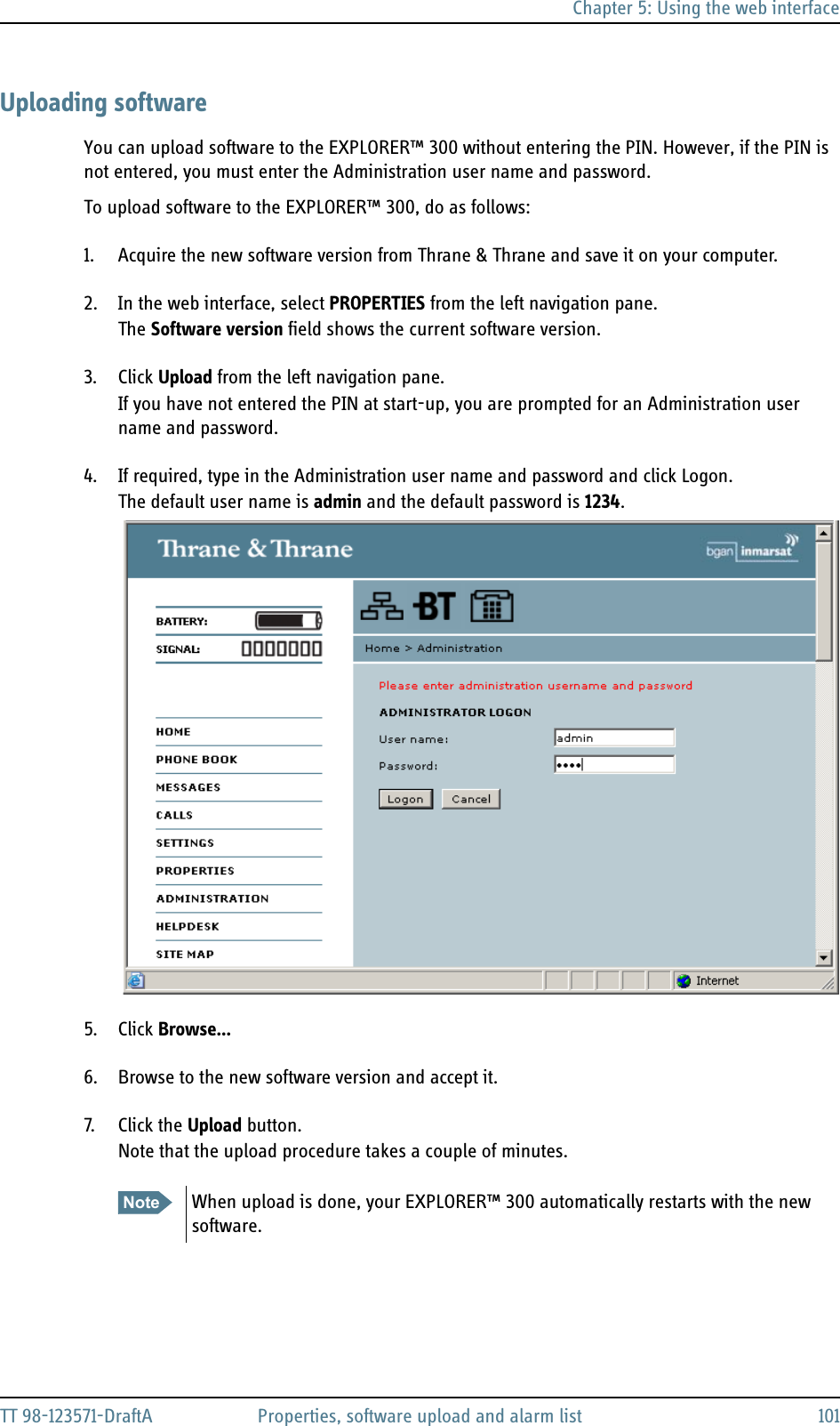 Chapter 5: Using the web interfaceTT 98-123571-DraftA Properties, software upload and alarm list 101Uploading softwareYou can upload software to the EXPLORER™ 300 without entering the PIN. However, if the PIN is not entered, you must enter the Administration user name and password.To upload software to the EXPLORER™ 300, do as follows:1. Acquire the new software version from Thrane &amp; Thrane and save it on your computer.2. In the web interface, select PROPERTIES from the left navigation pane.The Software version field shows the current software version.3. Click Upload from the left navigation pane.If you have not entered the PIN at start-up, you are prompted for an Administration user name and password. 4. If required, type in the Administration user name and password and click Logon.The default user name is admin and the default password is 1234.5. Click Browse...6. Browse to the new software version and accept it.7. Click the Upload button.Note that the upload procedure takes a couple of minutes. Note When upload is done, your EXPLORER™ 300 automatically restarts with the new software.