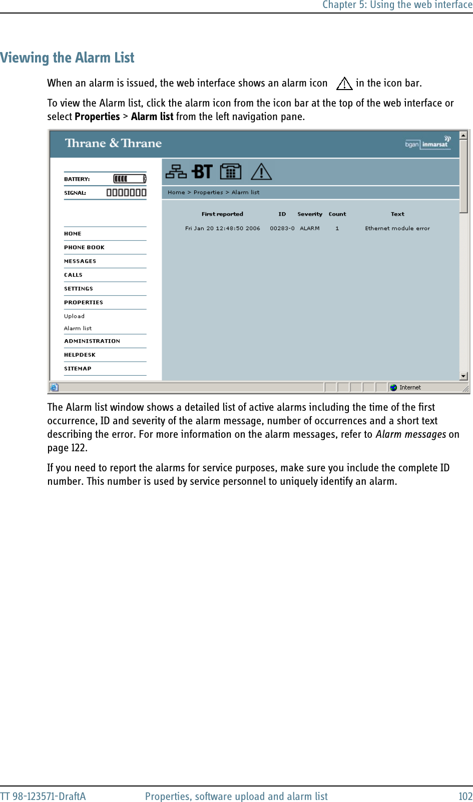 Chapter 5: Using the web interfaceTT 98-123571-DraftA Properties, software upload and alarm list 102Viewing the Alarm ListWhen an alarm is issued, the web interface shows an alarm icon  in the icon bar.To view the Alarm list, click the alarm icon from the icon bar at the top of the web interface or select Properties &gt; Alarm list from the left navigation pane.The Alarm list window shows a detailed list of active alarms including the time of the first occurrence, ID and severity of the alarm message, number of occurrences and a short text describing the error. For more information on the alarm messages, refer to Alarm messages on page 122.If you need to report the alarms for service purposes, make sure you include the complete ID number. This number is used by service personnel to uniquely identify an alarm.