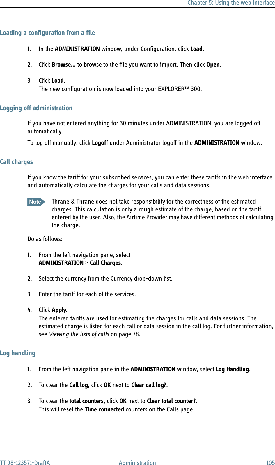 Chapter 5: Using the web interfaceTT 98-123571-DraftA Administration 105Loading a configuration from a file1. In the ADMINISTRATION window, under Configuration, click Load.2. Click Browse... to browse to the file you want to import. Then click Open.3. Click Load.The new configuration is now loaded into your EXPLORER™ 300.Logging off administrationIf you have not entered anything for 30 minutes under ADMINISTRATION, you are logged off automatically.To log off manually, click Logoff under Administrator logoff in the ADMINISTRATION window.Call chargesIf you know the tariff for your subscribed services, you can enter these tariffs in the web interface and automatically calculate the charges for your calls and data sessions.Do as follows:1. From the left navigation pane, select ADMINISTRATION &gt; Call Charges.2. Select the currency from the Currency drop-down list.3. Enter the tariff for each of the services.4. Click Apply.The entered tariffs are used for estimating the charges for calls and data sessions. The estimated charge is listed for each call or data session in the call log. For further information, see Viewing the lists of calls on page 78.Log handling1. From the left navigation pane in the ADMINISTRATION window, select Log Handling.2. To clear the Call log, click OK next to Clear call log?. 3. To clear the total counters, click OK next to Clear total counter?.This will reset the Time connected counters on the Calls page.Note Thrane &amp; Thrane does not take responsibility for the correctness of the estimated charges. This calculation is only a rough estimate of the charge, based on the tariff entered by the user. Also, the Airtime Provider may have different methods of calculating the charge.