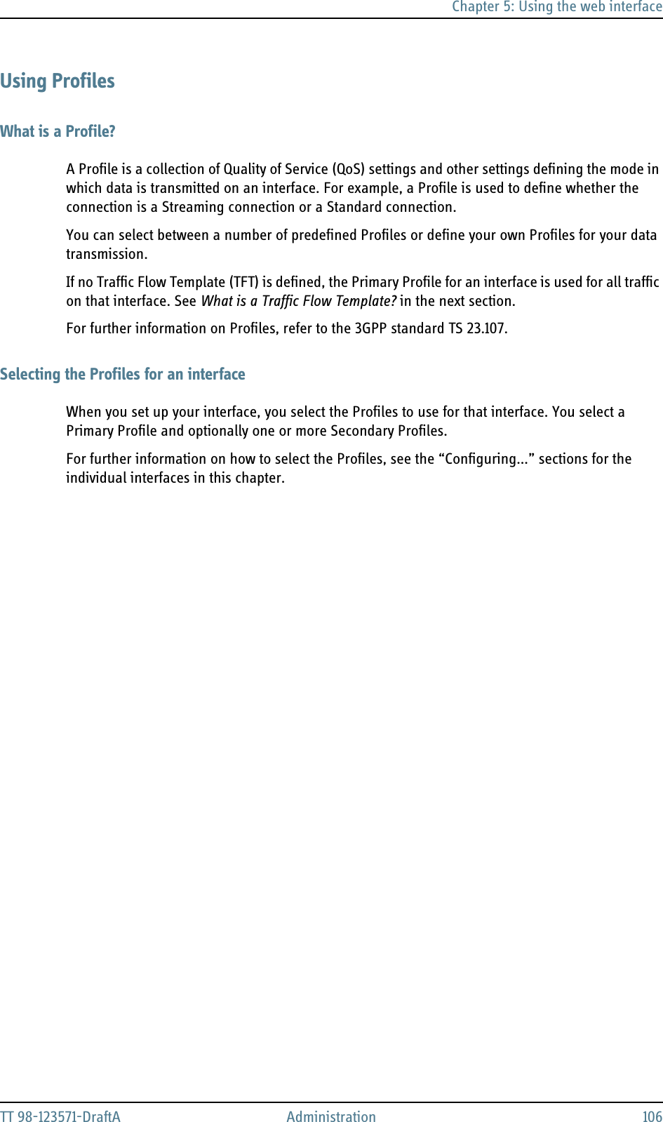 Chapter 5: Using the web interfaceTT 98-123571-DraftA Administration 106Using ProfilesWhat is a Profile?A Profile is a collection of Quality of Service (QoS) settings and other settings defining the mode in which data is transmitted on an interface. For example, a Profile is used to define whether the connection is a Streaming connection or a Standard connection.You can select between a number of predefined Profiles or define your own Profiles for your data transmission.If no Traffic Flow Template (TFT) is defined, the Primary Profile for an interface is used for all traffic on that interface. See What is a Traffic Flow Template? in the next section. For further information on Profiles, refer to the 3GPP standard TS 23.107.Selecting the Profiles for an interfaceWhen you set up your interface, you select the Profiles to use for that interface. You select a Primary Profile and optionally one or more Secondary Profiles.For further information on how to select the Profiles, see the “Configuring...” sections for the individual interfaces in this chapter.