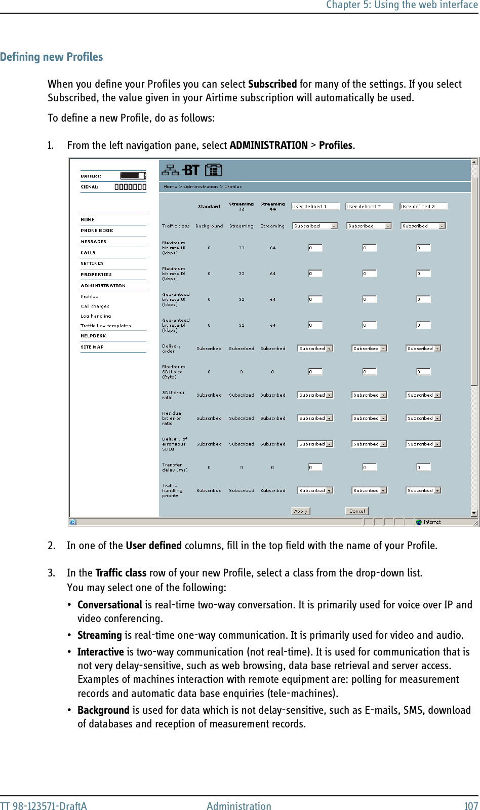 Chapter 5: Using the web interfaceTT 98-123571-DraftA Administration 107Defining new ProfilesWhen you define your Profiles you can select Subscribed for many of the settings. If you select Subscribed, the value given in your Airtime subscription will automatically be used.To define a new Profile, do as follows:1. From the left navigation pane, select ADMINISTRATION &gt; Profiles.2. In one of the User defined columns, fill in the top field with the name of your Profile.3. In the Traffic class row of your new Profile, select a class from the drop-down list.You may select one of the following:•Conversational is real-time two-way conversation. It is primarily used for voice over IP and video conferencing.•Streaming is real-time one-way communication. It is primarily used for video and audio.•Interactive is two-way communication (not real-time). It is used for communication that is not very delay-sensitive, such as web browsing, data base retrieval and server access. Examples of machines interaction with remote equipment are: polling for measurement records and automatic data base enquiries (tele-machines).•Background is used for data which is not delay-sensitive, such as E-mails, SMS, download of databases and reception of measurement records.