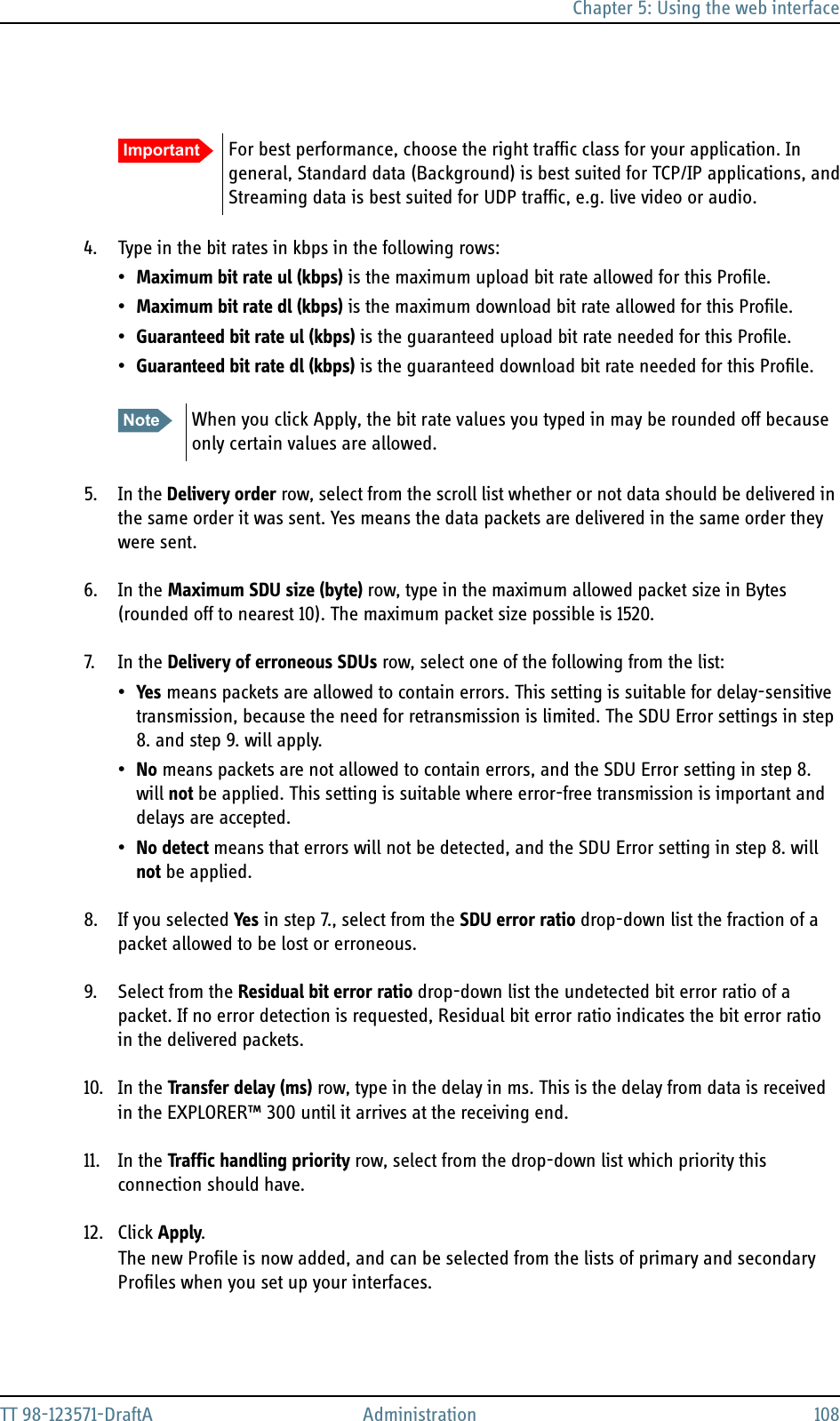 Chapter 5: Using the web interfaceTT 98-123571-DraftA Administration 1084. Type in the bit rates in kbps in the following rows:•Maximum bit rate ul (kbps) is the maximum upload bit rate allowed for this Profile.•Maximum bit rate dl (kbps) is the maximum download bit rate allowed for this Profile.•Guaranteed bit rate ul (kbps) is the guaranteed upload bit rate needed for this Profile.•Guaranteed bit rate dl (kbps) is the guaranteed download bit rate needed for this Profile.5. In the Delivery order row, select from the scroll list whether or not data should be delivered in the same order it was sent. Yes means the data packets are delivered in the same order they were sent.6. In the Maximum SDU size (byte) row, type in the maximum allowed packet size in Bytes (rounded off to nearest 10). The maximum packet size possible is 1520.7. In  the  Delivery of erroneous SDUs row, select one of the following from the list:•Yes means packets are allowed to contain errors. This setting is suitable for delay-sensitive transmission, because the need for retransmission is limited. The SDU Error settings in step 8. and step 9. will apply.•No means packets are not allowed to contain errors, and the SDU Error setting in step 8. will not be applied. This setting is suitable where error-free transmission is important and delays are accepted.•No detect means that errors will not be detected, and the SDU Error setting in step 8. will not be applied.8. If you selected Yes in step 7., select from the SDU error ratio drop-down list the fraction of a packet allowed to be lost or erroneous.9. Select from the Residual bit error ratio drop-down list the undetected bit error ratio of a packet. If no error detection is requested, Residual bit error ratio indicates the bit error ratio in the delivered packets.10. In the Transfer delay (ms) row, type in the delay in ms. This is the delay from data is received in the EXPLORER™ 300 until it arrives at the receiving end.11. In the Traffic handling priority row, select from the drop-down list which priority this connection should have.12. Click Apply.The new Profile is now added, and can be selected from the lists of primary and secondary Profiles when you set up your interfaces.Important For best performance, choose the right traffic class for your application. In general, Standard data (Background) is best suited for TCP/IP applications, and Streaming data is best suited for UDP traffic, e.g. live video or audio.Note When you click Apply, the bit rate values you typed in may be rounded off because only certain values are allowed.