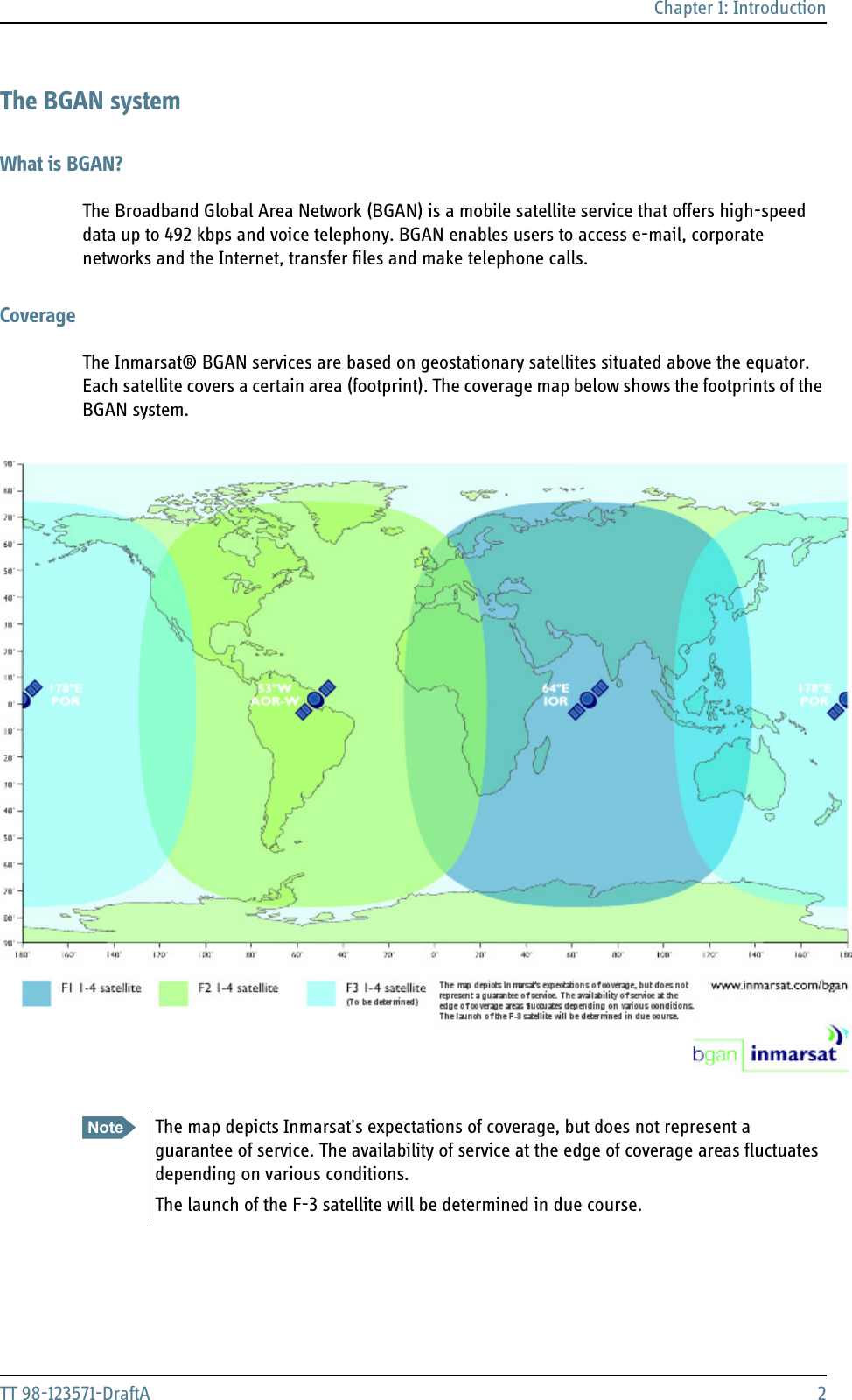 Chapter 1: IntroductionTT 98-123571-DraftA 2The BGAN systemWhat is BGAN?The Broadband Global Area Network (BGAN) is a mobile satellite service that offers high-speed data up to 492 kbps and voice telephony. BGAN enables users to access e-mail, corporate networks and the Internet, transfer files and make telephone calls.CoverageThe Inmarsat® BGAN services are based on geostationary satellites situated above the equator. Each satellite covers a certain area (footprint). The coverage map below shows the footprints of the BGAN system.Note The map depicts Inmarsat&apos;s expectations of coverage, but does not represent a guarantee of service. The availability of service at the edge of coverage areas fluctuates depending on various conditions.The launch of the F-3 satellite will be determined in due course.