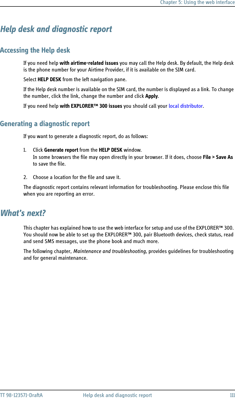 Chapter 5: Using the web interfaceTT 98-123571-DraftA Help desk and diagnostic report 111Help desk and diagnostic reportAccessing the Help deskIf you need help with airtime-related issues you may call the Help desk. By default, the Help desk is the phone number for your Airtime Provider, if it is available on the SIM card.Select HELP DESK from the left navigation pane.If the Help desk number is available on the SIM card, the number is displayed as a link. To change the number, click the link, change the number and click Apply.If you need help with EXPLORER™ 300 issues you should call your local distributor.Generating a diagnostic reportIf you want to generate a diagnostic report, do as follows:1. Click Generate report from the HELP DESK window. In some browsers the file may open directly in your browser. If it does, choose File &gt; Save As to save the file.2. Choose a location for the file and save it.The diagnostic report contains relevant information for troubleshooting. Please enclose this file when you are reporting an error.What’s next?This chapter has explained how to use the web interface for setup and use of the EXPLORER™ 300. You should now be able to set up the EXPLORER™ 300, pair Bluetooth devices, check status, read and send SMS messages, use the phone book and much more.The following chapter, Maintenance and troubleshooting, provides guidelines for troubleshooting and for general maintenance.