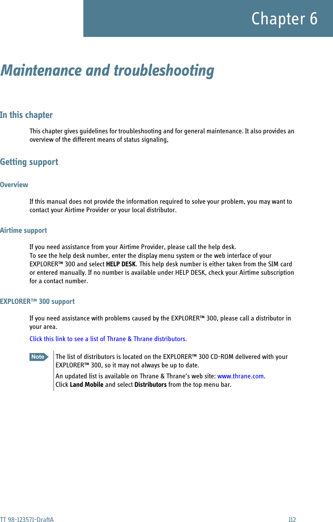 TT 98-123571-DraftA 112Chapter 6Maintenance and troubleshooting 6In this chapterThis chapter gives guidelines for troubleshooting and for general maintenance. It also provides an overview of the different means of status signaling,Getting supportOverviewIf this manual does not provide the information required to solve your problem, you may want to contact your Airtime Provider or your local distributor.Airtime supportIf you need assistance from your Airtime Provider, please call the help desk. To see the help desk number, enter the display menu system or the web interface of your EXPLORER™ 300 and select HELP DESK. This help desk number is either taken from the SIM card or entered manually. If no number is available under HELP DESK, check your Airtime subscription for a contact number.EXPLORER™ 300 supportIf you need assistance with problems caused by the EXPLORER™ 300, please call a distributor in your area. Click this link to see a list of Thrane &amp; Thrane distributors.Note The list of distributors is located on the EXPLORER™ 300 CD-ROM delivered with your EXPLORER™ 300, so it may not always be up to date.An updated list is available on Thrane &amp; Thrane’s web site: www.thrane.com. Click Land Mobile and select Distributors from the top menu bar.