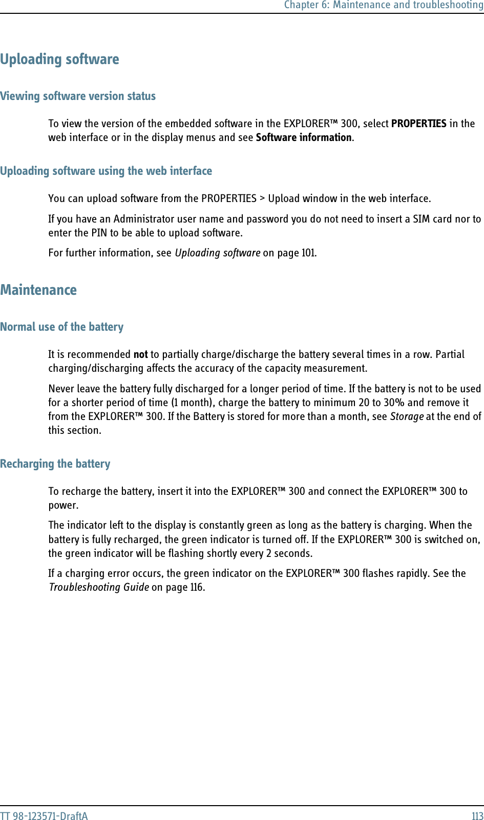Chapter 6: Maintenance and troubleshootingTT 98-123571-DraftA 113Uploading softwareViewing software version statusTo view the version of the embedded software in the EXPLORER™ 300, select PROPERTIES in the web interface or in the display menus and see Software information.Uploading software using the web interfaceYou can upload software from the PROPERTIES &gt; Upload window in the web interface. If you have an Administrator user name and password you do not need to insert a SIM card nor to enter the PIN to be able to upload software.For further information, see Uploading software on page 101.MaintenanceNormal use of the batteryIt is recommended not to partially charge/discharge the battery several times in a row. Partial charging/discharging affects the accuracy of the capacity measurement.Never leave the battery fully discharged for a longer period of time. If the battery is not to be used for a shorter period of time (1 month), charge the battery to minimum 20 to 30% and remove it from the EXPLORER™ 300. If the Battery is stored for more than a month, see Storage at the end of this section.Recharging the batteryTo recharge the battery, insert it into the EXPLORER™ 300 and connect the EXPLORER™ 300 to power. The indicator left to the display is constantly green as long as the battery is charging. When the battery is fully recharged, the green indicator is turned off. If the EXPLORER™ 300 is switched on, the green indicator will be flashing shortly every 2 seconds.If a charging error occurs, the green indicator on the EXPLORER™ 300 flashes rapidly. See the Troubleshooting Guide on page 116.
