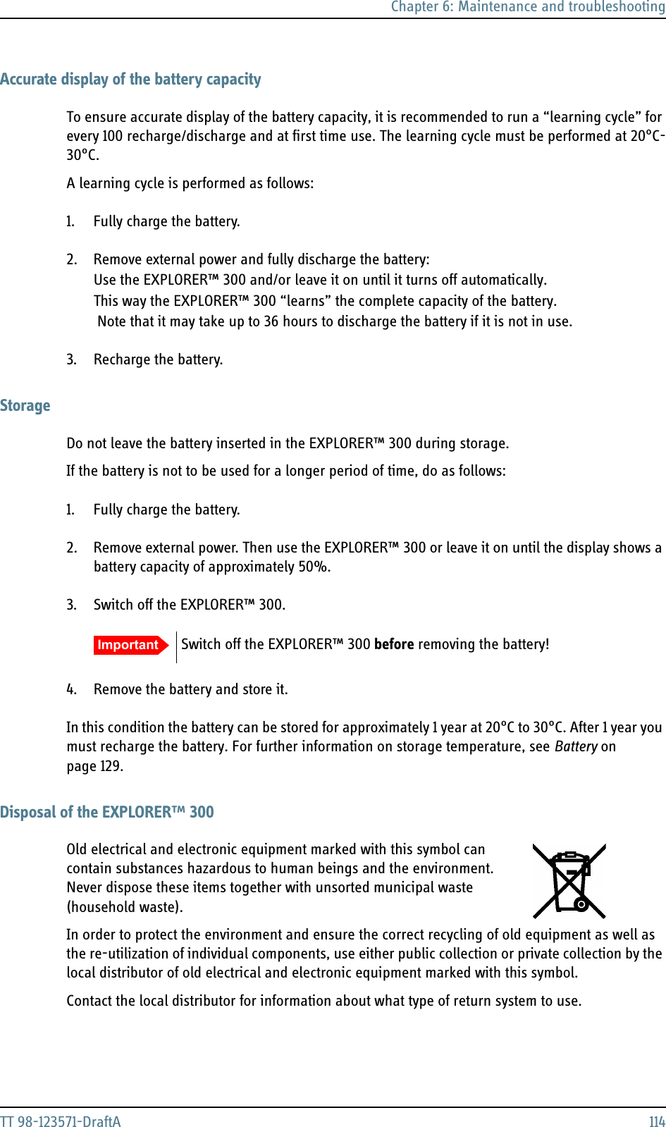 Chapter 6: Maintenance and troubleshootingTT 98-123571-DraftA 114Accurate display of the battery capacityTo ensure accurate display of the battery capacity, it is recommended to run a “learning cycle” for every 100 recharge/discharge and at first time use. The learning cycle must be performed at 20°C-30°C.A learning cycle is performed as follows:1. Fully charge the battery.2. Remove external power and fully discharge the battery:Use the EXPLORER™ 300 and/or leave it on until it turns off automatically.This way the EXPLORER™ 300 “learns” the complete capacity of the battery. Note that it may take up to 36 hours to discharge the battery if it is not in use.3. Recharge the battery.StorageDo not leave the battery inserted in the EXPLORER™ 300 during storage.If the battery is not to be used for a longer period of time, do as follows:1. Fully charge the battery.2. Remove external power. Then use the EXPLORER™ 300 or leave it on until the display shows a battery capacity of approximately 50%.3. Switch off the EXPLORER™ 300.4. Remove the battery and store it. In this condition the battery can be stored for approximately 1 year at 20°C to 30°C. After 1 year you must recharge the battery. For further information on storage temperature, see Battery on page 129.Disposal of the EXPLORER™ 300Old electrical and electronic equipment marked with this symbol can contain substances hazardous to human beings and the environment. Never dispose these items together with unsorted municipal waste (household waste). In order to protect the environment and ensure the correct recycling of old equipment as well as the re-utilization of individual components, use either public collection or private collection by the local distributor of old electrical and electronic equipment marked with this symbol. Contact the local distributor for information about what type of return system to use. Important Switch off the EXPLORER™ 300 before removing the battery!