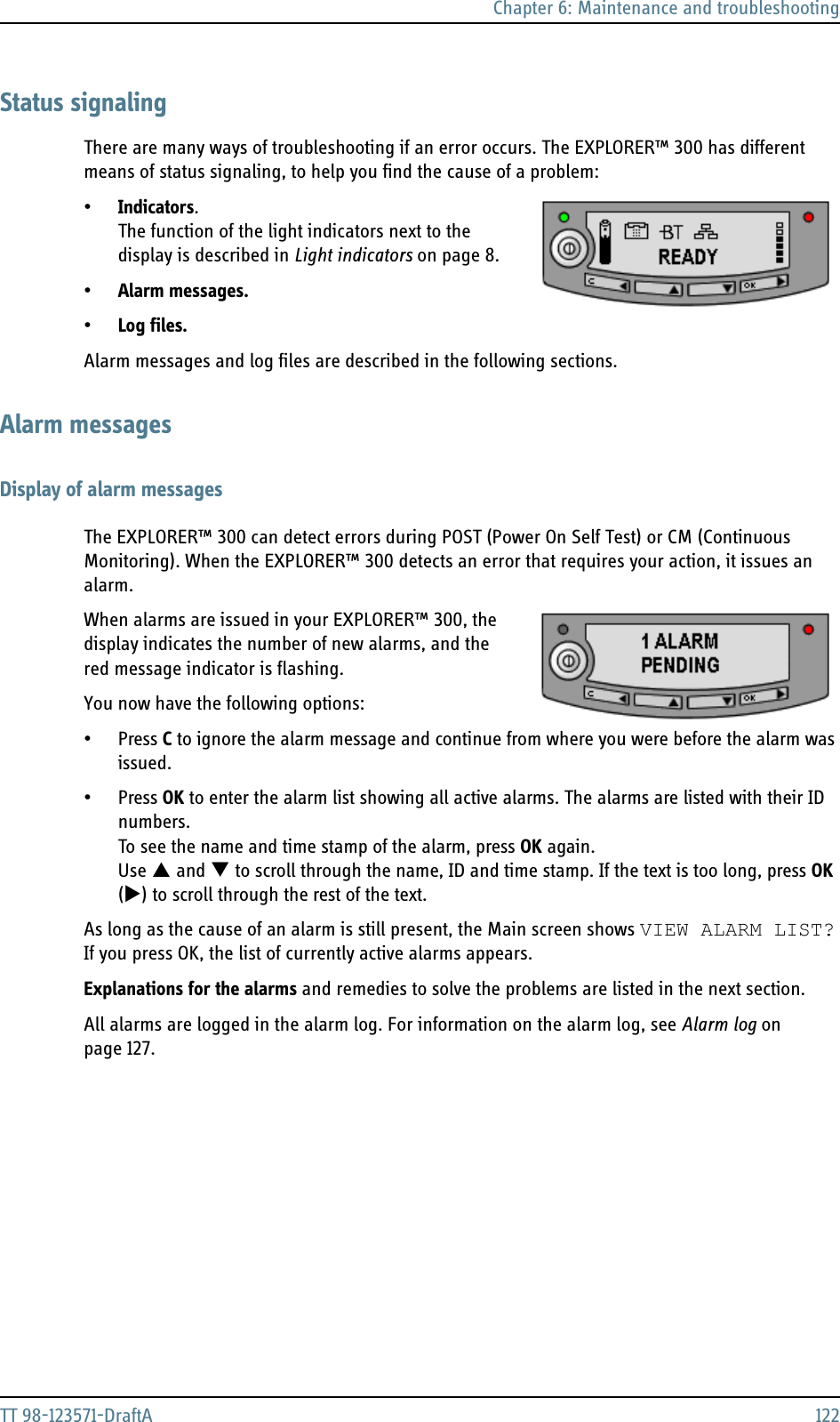 Chapter 6: Maintenance and troubleshootingTT 98-123571-DraftA 122Status signalingThere are many ways of troubleshooting if an error occurs. The EXPLORER™ 300 has different means of status signaling, to help you find the cause of a problem:•Indicators.The function of the light indicators next to the display is described in Light indicators on page 8. •Alarm messages. •Log files.Alarm messages and log files are described in the following sections.Alarm messagesDisplay of alarm messagesThe EXPLORER™ 300 can detect errors during POST (Power On Self Test) or CM (Continuous Monitoring). When the EXPLORER™ 300 detects an error that requires your action, it issues an alarm.When alarms are issued in your EXPLORER™ 300, the display indicates the number of new alarms, and the red message indicator is flashing.You now have the following options:•Press C to ignore the alarm message and continue from where you were before the alarm was issued.•Press OK to enter the alarm list showing all active alarms. The alarms are listed with their ID numbers. To see the name and time stamp of the alarm, press OK again. Use S and T to scroll through the name, ID and time stamp. If the text is too long, press OK (X) to scroll through the rest of the text.As long as the cause of an alarm is still present, the Main screen shows VIEW ALARM LIST? If you press OK, the list of currently active alarms appears.Explanations for the alarms and remedies to solve the problems are listed in the next section.All alarms are logged in the alarm log. For information on the alarm log, see Alarm log on page 127. 