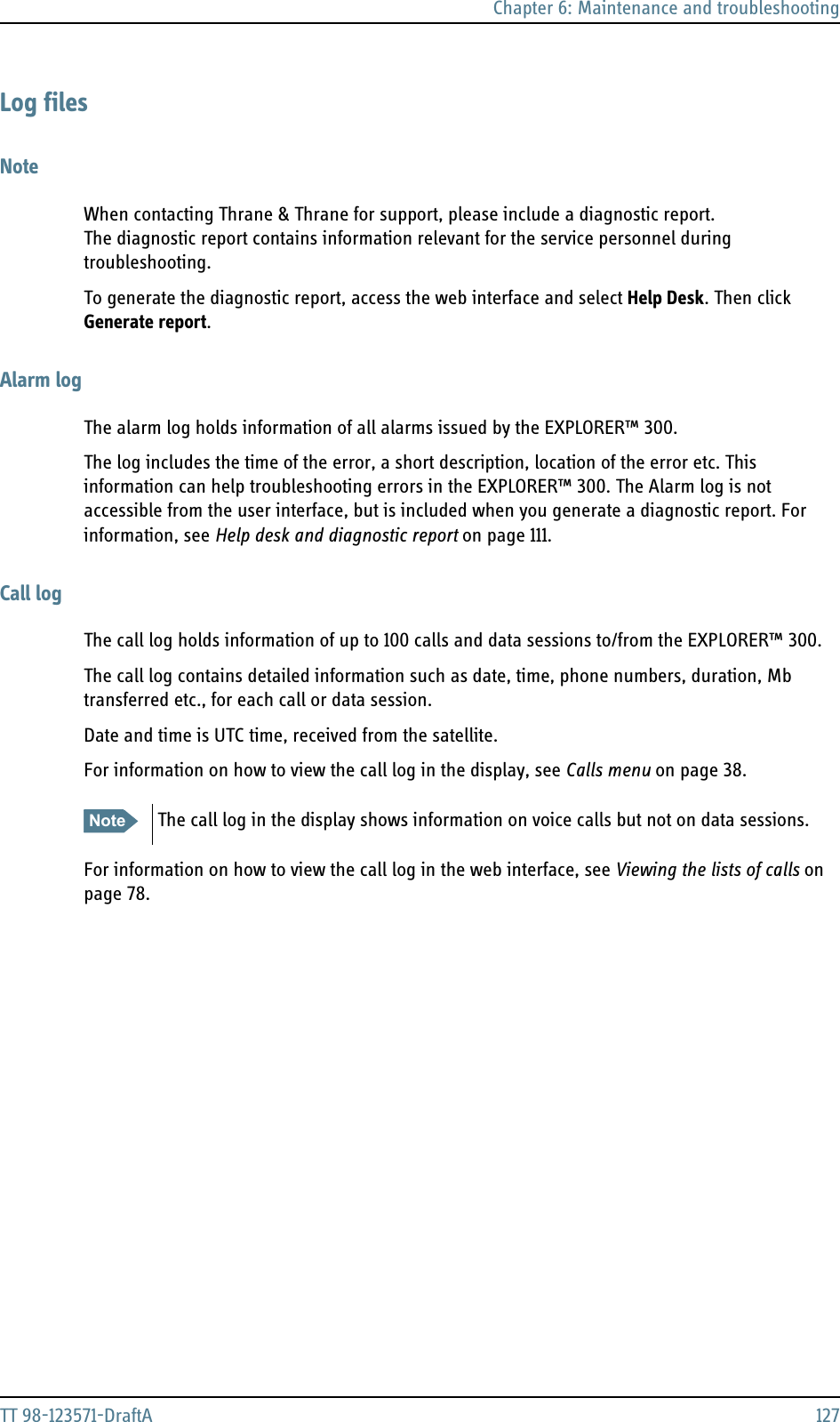 Chapter 6: Maintenance and troubleshootingTT 98-123571-DraftA 127Log filesNoteWhen contacting Thrane &amp; Thrane for support, please include a diagnostic report. The diagnostic report contains information relevant for the service personnel during troubleshooting. To generate the diagnostic report, access the web interface and select Help Desk. Then click Generate report. Alarm logThe alarm log holds information of all alarms issued by the EXPLORER™ 300. The log includes the time of the error, a short description, location of the error etc. This information can help troubleshooting errors in the EXPLORER™ 300. The Alarm log is not accessible from the user interface, but is included when you generate a diagnostic report. For information, see Help desk and diagnostic report on page 111. Call logThe call log holds information of up to 100 calls and data sessions to/from the EXPLORER™ 300.The call log contains detailed information such as date, time, phone numbers, duration, Mb transferred etc., for each call or data session. Date and time is UTC time, received from the satellite.For information on how to view the call log in the display, see Calls menu on page 38.For information on how to view the call log in the web interface, see Viewing the lists of calls on page 78.Note The call log in the display shows information on voice calls but not on data sessions.