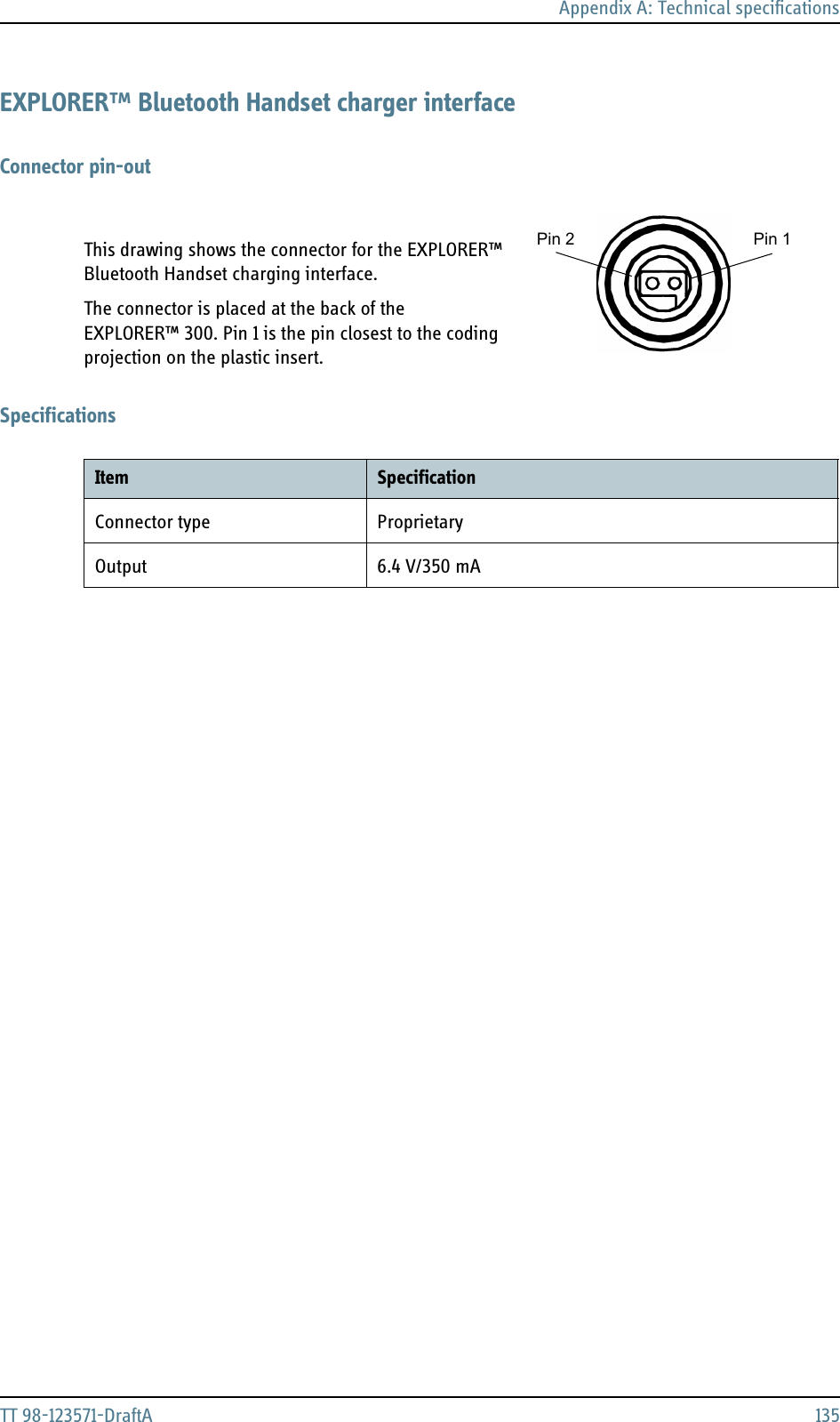 Appendix A: Technical specificationsTT 98-123571-DraftA 135EXPLORER™ Bluetooth Handset charger interfaceConnector pin-outThis drawing shows the connector for the EXPLORER™ Bluetooth Handset charging interface.The connector is placed at the back of the EXPLORER™ 300. Pin 1 is the pin closest to the coding projection on the plastic insert.SpecificationsPin 1Pin 2Item SpecificationConnector type ProprietaryOutput 6.4 V/350 mA