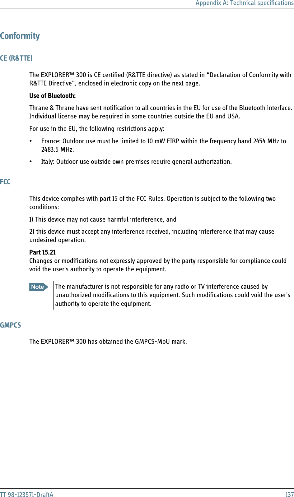 Appendix A: Technical specificationsTT 98-123571-DraftA 137ConformityCE (R&amp;TTE)The EXPLORER™ 300 is CE certified (R&amp;TTE directive) as stated in “Declaration of Conformity with R&amp;TTE Directive”, enclosed in electronic copy on the next page.Use of Bluetooth:Thrane &amp; Thrane have sent notification to all countries in the EU for use of the Bluetooth interface. Individual license may be required in some countries outside the EU and USA.For use in the EU, the following restrictions apply:• France: Outdoor use must be limited to 10 mW EIRP within the frequency band 2454 MHz to 2483.5 MHz.• Italy: Outdoor use outside own premises require general authorization.FCCThis device complies with part 15 of the FCC Rules. Operation is subject to the following two conditions:1) This device may not cause harmful interference, and 2) this device must accept any interference received, including interference that may cause undesired operation.Part 15.21Changes or modifications not expressly approved by the party responsible for compliance could void the user&apos;s authority to operate the equipment.GMPCSThe EXPLORER™ 300 has obtained the GMPCS-MoU mark.Note The manufacturer is not responsible for any radio or TV interference caused by unauthorized modifications to this equipment. Such modifications could void the user&apos;s authority to operate the equipment.