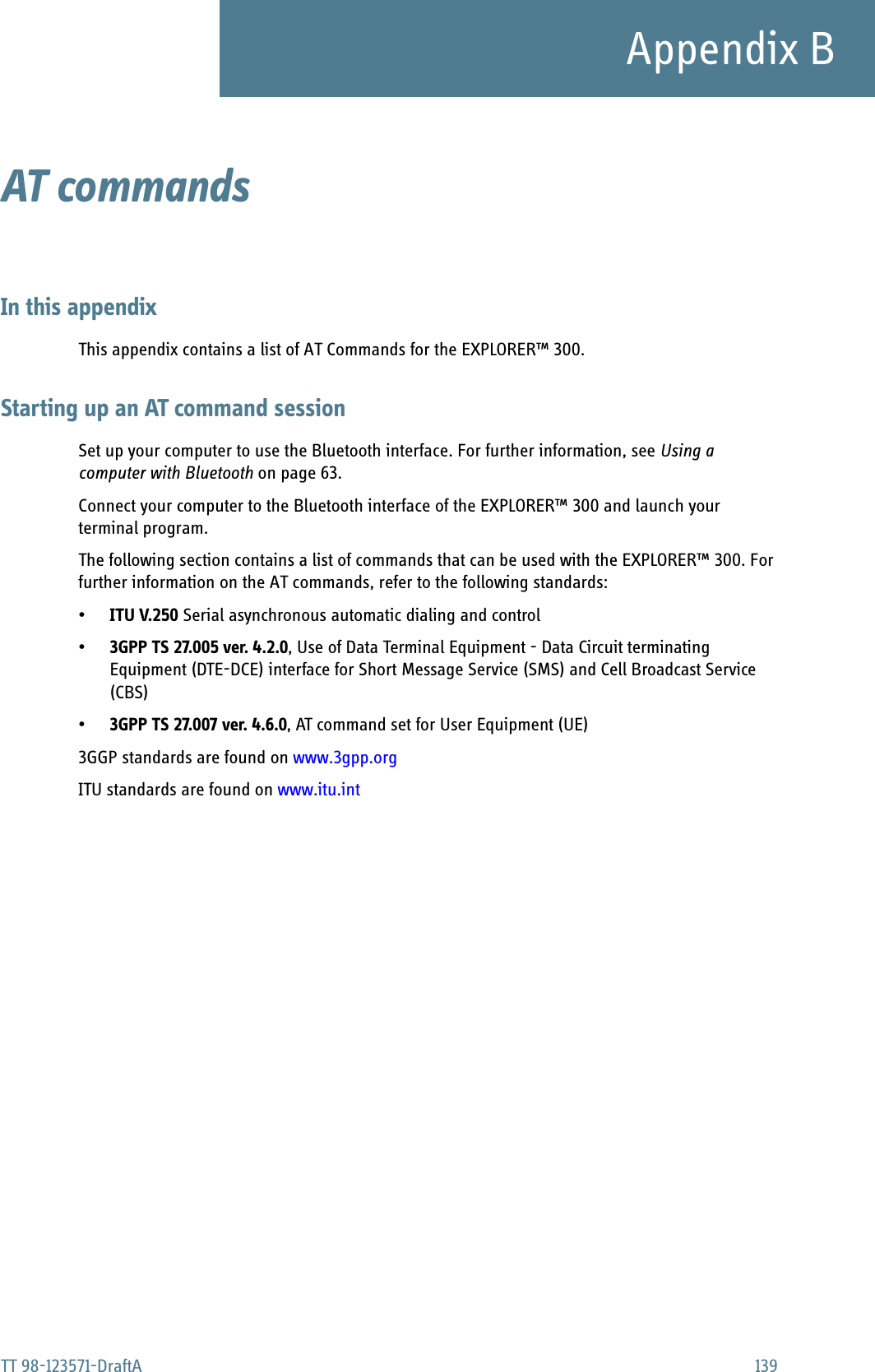 TT 98-123571-DraftA 139Appendix BAT commands BIn this appendixThis appendix contains a list of AT Commands for the EXPLORER™ 300.Starting up an AT command sessionSet up your computer to use the Bluetooth interface. For further information, see Using a computer with Bluetooth on page 63.Connect your computer to the Bluetooth interface of the EXPLORER™ 300 and launch your terminal program.The following section contains a list of commands that can be used with the EXPLORER™ 300. For further information on the AT commands, refer to the following standards:•ITU V.250 Serial asynchronous automatic dialing and control•3GPP TS 27.005 ver. 4.2.0, Use of Data Terminal Equipment - Data Circuit terminating Equipment (DTE-DCE) interface for Short Message Service (SMS) and Cell Broadcast Service (CBS)•3GPP TS 27.007 ver. 4.6.0, AT command set for User Equipment (UE)3GGP standards are found on www.3gpp.orgITU standards are found on www.itu.int