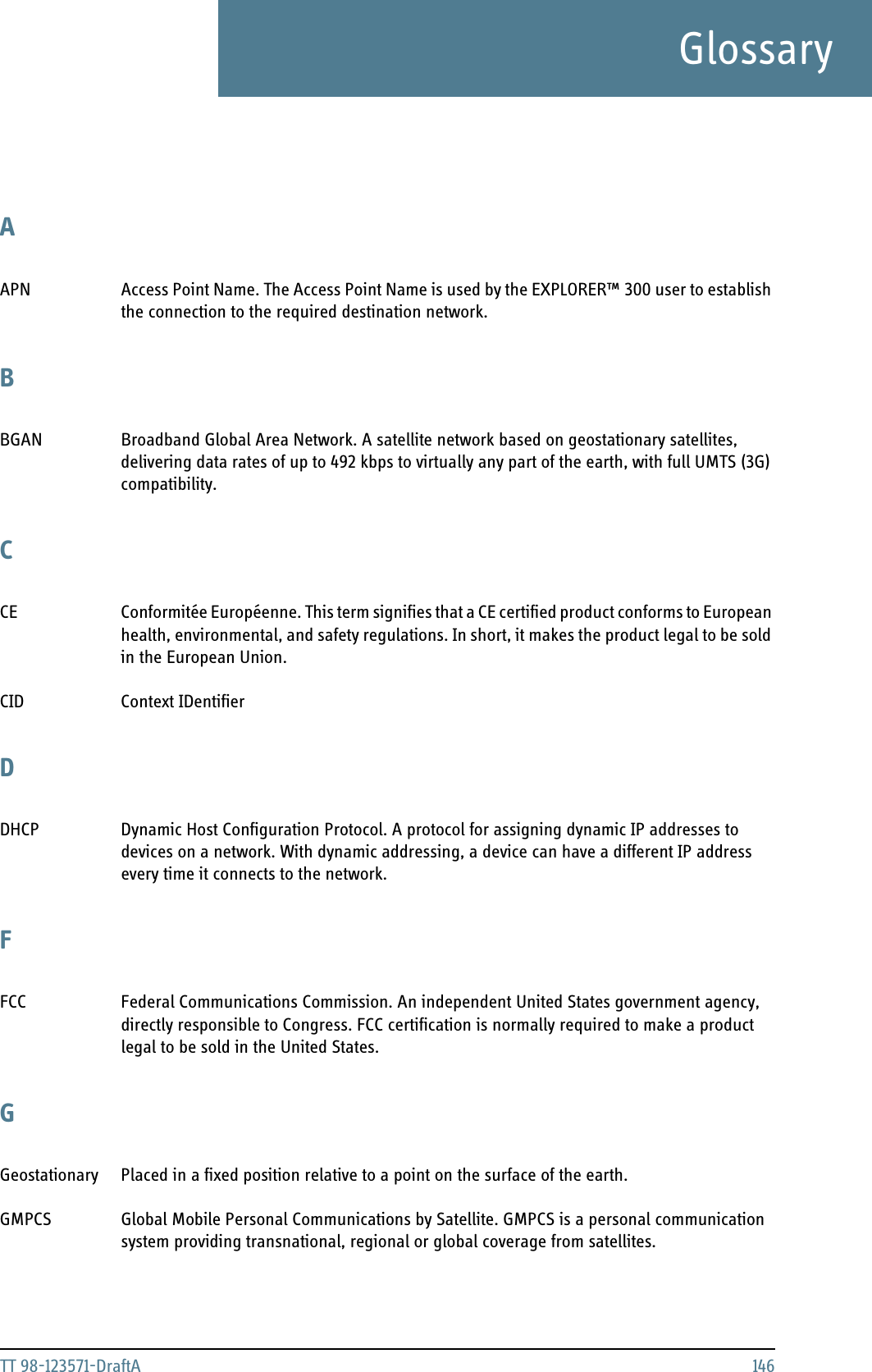TT 98-123571-DraftA 146GlossaryGlossaryAAPN Access Point Name. The Access Point Name is used by the EXPLORER™ 300 user to establish the connection to the required destination network. BBGAN Broadband Global Area Network. A satellite network based on geostationary satellites, delivering data rates of up to 492 kbps to virtually any part of the earth, with full UMTS (3G) compatibility. CCE Conformitée Européenne. This term signifies that a CE certified product conforms to European health, environmental, and safety regulations. In short, it makes the product legal to be sold in the European Union. CID Context IDentifier DDHCP Dynamic Host Configuration Protocol. A protocol for assigning dynamic IP addresses to devices on a network. With dynamic addressing, a device can have a different IP address every time it connects to the network. FFCC Federal Communications Commission. An independent United States government agency, directly responsible to Congress. FCC certification is normally required to make a product legal to be sold in the United States. GGeostationary Placed in a fixed position relative to a point on the surface of the earth. GMPCS Global Mobile Personal Communications by Satellite. GMPCS is a personal communication system providing transnational, regional or global coverage from satellites. 