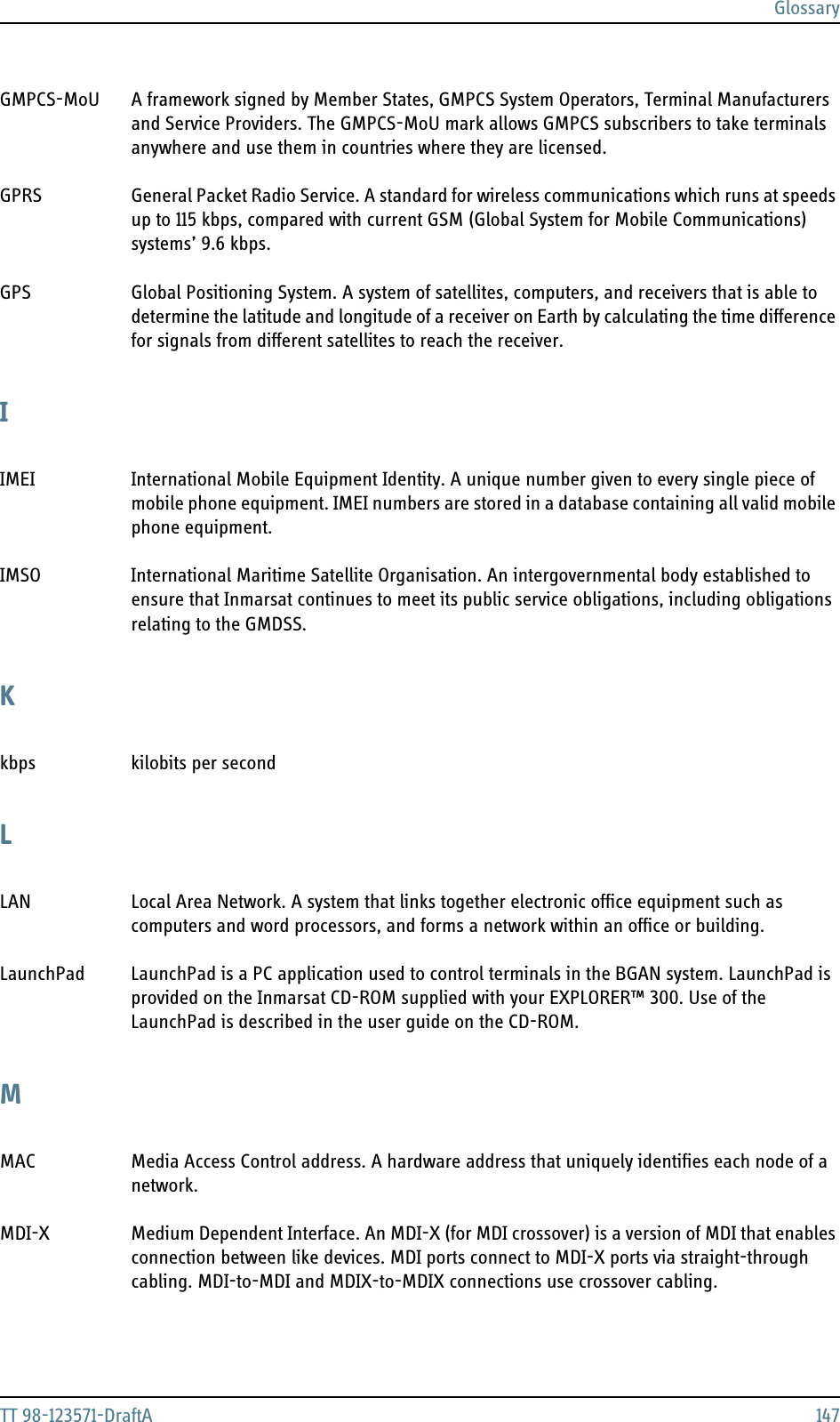 GlossaryTT 98-123571-DraftA 147GMPCS-MoU A framework signed by Member States, GMPCS System Operators, Terminal Manufacturers and Service Providers. The GMPCS-MoU mark allows GMPCS subscribers to take terminals anywhere and use them in countries where they are licensed. GPRS General Packet Radio Service. A standard for wireless communications which runs at speeds up to 115 kbps, compared with current GSM (Global System for Mobile Communications) systems’ 9.6 kbps. GPS Global Positioning System. A system of satellites, computers, and receivers that is able to determine the latitude and longitude of a receiver on Earth by calculating the time difference for signals from different satellites to reach the receiver. IIMEI International Mobile Equipment Identity. A unique number given to every single piece of mobile phone equipment. IMEI numbers are stored in a database containing all valid mobile phone equipment. IMSO International Maritime Satellite Organisation. An intergovernmental body established to ensure that Inmarsat continues to meet its public service obligations, including obligations relating to the GMDSS. Kkbps kilobits per second LLAN Local Area Network. A system that links together electronic office equipment such as computers and word processors, and forms a network within an office or building. LaunchPad LaunchPad is a PC application used to control terminals in the BGAN system. LaunchPad is provided on the Inmarsat CD-ROM supplied with your EXPLORER™ 300. Use of the LaunchPad is described in the user guide on the CD-ROM. MMAC Media Access Control address. A hardware address that uniquely identifies each node of a network. MDI-X Medium Dependent Interface. An MDI-X (for MDI crossover) is a version of MDI that enables connection between like devices. MDI ports connect to MDI-X ports via straight-through cabling. MDI-to-MDI and MDIX-to-MDIX connections use crossover cabling. 