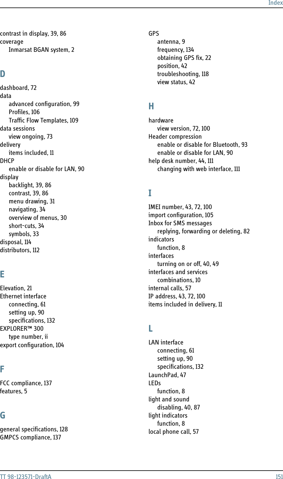 IndexTT 98-123571-DraftA 151contrast in display, 39, 86coverageInmarsat BGAN system, 2Ddashboard, 72dataadvanced configuration, 99Profiles, 106Traffic Flow Templates, 109data sessionsview ongoing, 73deliveryitems included, 11DHCPenable or disable for LAN, 90displaybacklight, 39, 86contrast, 39, 86menu drawing, 31navigating, 34overview of menus, 30short-cuts, 34symbols, 33disposal, 114distributors, 112EElevation, 21Ethernet interfaceconnecting, 61setting up, 90specifications, 132EXPLORER™ 300type number, iiexport configuration, 104FFCC compliance, 137features, 5Ggeneral specifications, 128GMPCS compliance, 137GPSantenna, 9frequency, 134obtaining GPS fix, 22position, 42troubleshooting, 118view status, 42Hhardwareview version, 72, 100Header compressionenable or disable for Bluetooth, 93enable or disable for LAN, 90help desk number, 44, 111changing with web interface, 111IIMEI number, 43, 72, 100import configuration, 105Inbox for SMS messagesreplying, forwarding or deleting, 82indicatorsfunction, 8interfacesturning on or off, 40, 49interfaces and servicescombinations, 10internal calls, 57IP address, 43, 72, 100items included in delivery, 11LLAN interfaceconnecting, 61setting up, 90specifications, 132LaunchPad, 47LEDsfunction, 8light and sounddisabling, 40, 87light indicatorsfunction, 8local phone call, 57