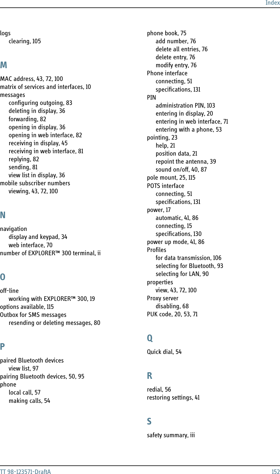 IndexTT 98-123571-DraftA 152logsclearing, 105MMAC address, 43, 72, 100matrix of services and interfaces, 10messagesconfiguring outgoing, 83deleting in display, 36forwarding, 82opening in display, 36opening in web interface, 82receiving in display, 45receiving in web interface, 81replying, 82sending, 81view list in display, 36mobile subscriber numbersviewing, 43, 72, 100Nnavigationdisplay and keypad, 34web interface, 70number of EXPLORER™ 300 terminal, iiOoff-lineworking with EXPLORER™ 300, 19options available, 115Outbox for SMS messagesresending or deleting messages, 80Ppaired Bluetooth devicesview list, 97pairing Bluetooth devices, 50, 95phonelocal call, 57making calls, 54phone book, 75add number, 76delete all entries, 76delete entry, 76modify entry, 76Phone interfaceconnecting, 51specifications, 131PINadministration PIN, 103entering in display, 20entering in web interface, 71entering with a phone, 53pointing, 23help, 21position data, 21repoint the antenna, 39sound on/off, 40, 87pole mount, 25, 115POTS interfaceconnecting, 51specifications, 131power, 17automatic, 41, 86connecting, 15specifications, 130power up mode, 41, 86Profilesfor data transmission, 106selecting for Bluetooth, 93selecting for LAN, 90propertiesview, 43, 72, 100Proxy serverdisabling, 68PUK code, 20, 53, 71QQuick dial, 54Rredial, 56restoring settings, 41Ssafety summary, iii