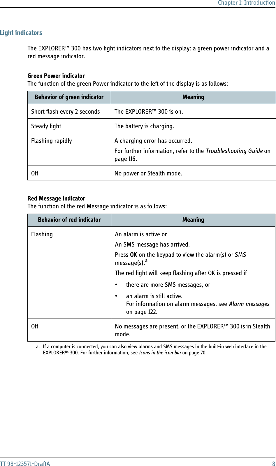 Chapter 1: IntroductionTT 98-123571-DraftA 8Light indicatorsThe EXPLORER™ 300 has two light indicators next to the display: a green power indicator and a red message indicator.Green Power indicatorThe function of the green Power indicator to the left of the display is as follows:Red Message indicatorThe function of the red Message indicator is as follows:Behavior of green indicator MeaningShort flash every 2 seconds The EXPLORER™ 300 is on.Steady light The battery is charging.Flashing rapidly A charging error has occurred.For further information, refer to the Troubleshooting Guide on page 116.Off No power or Stealth mode.Behavior of red indicator MeaningFlashing An alarm is active orAn SMS message has arrived.Press OK on the keypad to view the alarm(s) or SMS message(s).aThe red light will keep flashing after OK is pressed if• there are more SMS messages, or• an alarm is still active. For information on alarm messages, see Alarm messages on page 122.a. If a computer is connected, you can also view alarms and SMS messages in the built-in web interface in theEXPLORER™ 300. For further information, see Icons in the icon bar on page 70.Off No messages are present, or the EXPLORER™ 300 is in Stealth mode.