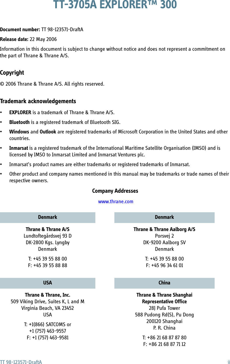 TT 98-123571-DraftA iiTT-3705A EXPLORER™ 300Document number: TT 98-123571-DraftARelease date: 22 May 2006Information in this document is subject to change without notice and does not represent a commitment on the part of Thrane &amp; Thrane A/S.Copyright© 2006 Thrane &amp; Thrane A/S. All rights reserved.Trademark acknowledgements•EXPLORER is a trademark of Thrane &amp; Thrane A/S.•Bluetooth is a registered trademark of Bluetooth SIG.•Windows and Outlook are registered trademarks of Microsoft Corporation in the United States and other countries.•Inmarsat is a registered trademark of the International Maritime Satellite Organisation (IMSO) and is licensed by IMSO to Inmarsat Limited and Inmarsat Ventures plc. • Inmarsat’s product names are either trademarks or registered trademarks of Inmarsat.• Other product and company names mentioned in this manual may be trademarks or trade names of their respective owners.Company Addresses www.thrane.comDenmark DenmarkThrane &amp; Thrane A/SLundtoftegårdsvej 93 DDK-2800 Kgs. LyngbyDenmarkT: +45 39 55 88 00F: +45 39 55 88 88Thrane &amp; Thrane Aalborg A/SPorsvej 2DK-9200 Aalborg SVDenmarkT: +45 39 55 88 00F: +45 96 34 61 01USA ChinaThrane &amp; Thrane, Inc.509 Viking Drive, Suites K, L and MVirginia Beach, VA 23452USAT: +1(866) SATCOMS or+1 (757) 463-9557F: +1 (757) 463-9581Thrane &amp; Thrane ShanghaiRepresentative Office28J Pufa Tower588 Pudong Rd(S), Pu Dong 200120 Shanghai P. R. ChinaT: +86 21 68 87 87 80F: +86 21 68 87 71 12