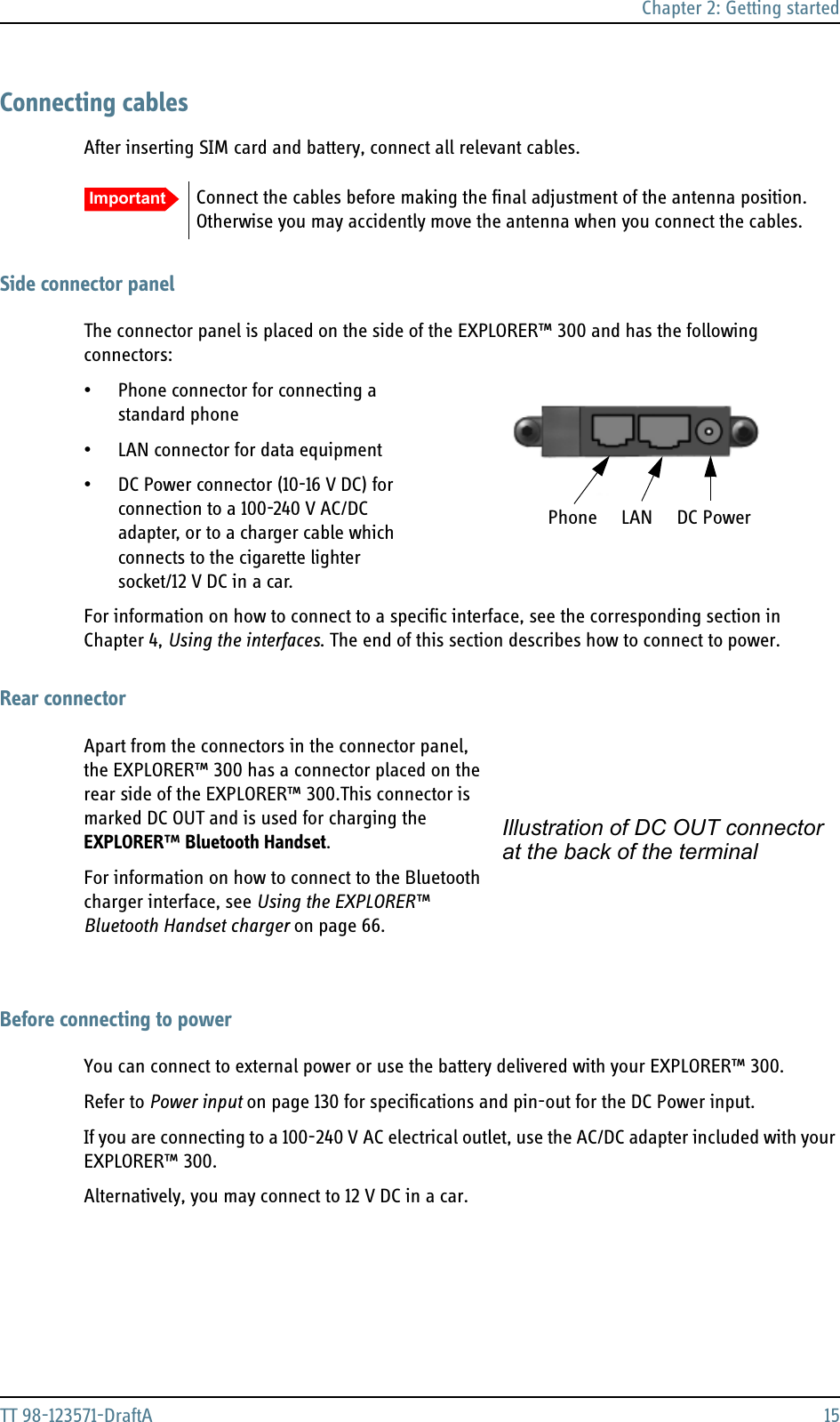 Chapter 2: Getting startedTT 98-123571-DraftA 15Connecting cablesAfter inserting SIM card and battery, connect all relevant cables.Side connector panelThe connector panel is placed on the side of the EXPLORER™ 300 and has the following connectors:• Phone connector for connecting a standard phone• LAN connector for data equipment • DC Power connector (10-16 V DC) for connection to a 100-240 V AC/DC adapter, or to a charger cable which connects to the cigarette lighter socket/12 V DC in a car.For information on how to connect to a specific interface, see the corresponding section in Chapter 4, Using the interfaces. The end of this section describes how to connect to power.Rear connectorApart from the connectors in the connector panel, the EXPLORER™ 300 has a connector placed on the rear side of the EXPLORER™ 300.This connector is marked DC OUT and is used for charging the EXPLORER™ Bluetooth Handset.For information on how to connect to the Bluetooth charger interface, see Using the EXPLORER™ Bluetooth Handset charger on page 66.Before connecting to powerYou can connect to external power or use the battery delivered with your EXPLORER™ 300.Refer to Power input on page 130 for specifications and pin-out for the DC Power input.If you are connecting to a 100-240 V AC electrical outlet, use the AC/DC adapter included with your EXPLORER™ 300. Alternatively, you may connect to 12 V DC in a car.Important Connect the cables before making the final adjustment of the antenna position. Otherwise you may accidently move the antenna when you connect the cables.Phone     LAN     DC PowerIllustration of DC OUT connectorat the back of the terminal