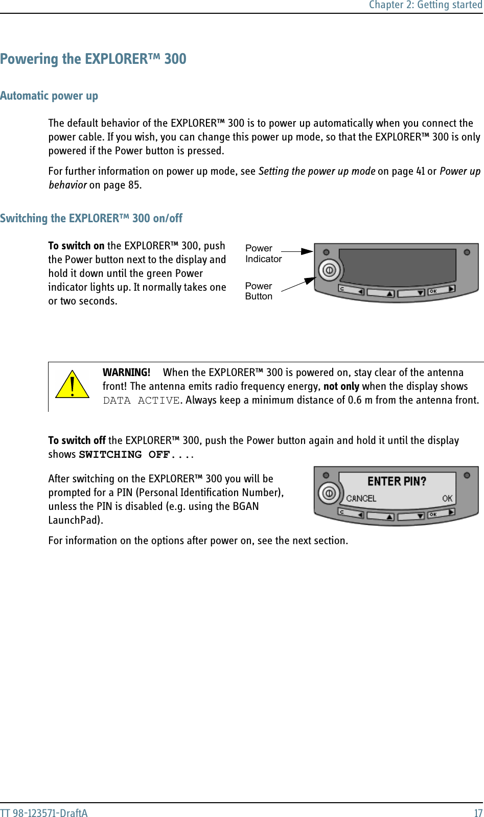 Chapter 2: Getting startedTT 98-123571-DraftA 17Powering the EXPLORER™ 300Automatic power upThe default behavior of the EXPLORER™ 300 is to power up automatically when you connect the power cable. If you wish, you can change this power up mode, so that the EXPLORER™ 300 is only powered if the Power button is pressed.For further information on power up mode, see Setting the power up mode on page 41 or Power up behavior on page 85.Switching the EXPLORER™ 300 on/offTo switch on the EXPLORER™ 300, push the Power button next to the display and hold it down until the green Power indicator lights up. It normally takes one or two seconds.To switch off the EXPLORER™ 300, push the Power button again and hold it until the display shows SWITCHING OFF....  After switching on the EXPLORER™ 300 you will be prompted for a PIN (Personal Identification Number), unless the PIN is disabled (e.g. using the BGAN LaunchPad). For information on the options after power on, see the next section.WARNING! When the EXPLORER™ 300 is powered on, stay clear of the antenna front! The antenna emits radio frequency energy, not only when the display shows DATA ACTIVE. Always keep a minimum distance of 0.6 m from the antenna front.PowerPowerIndicatorButton