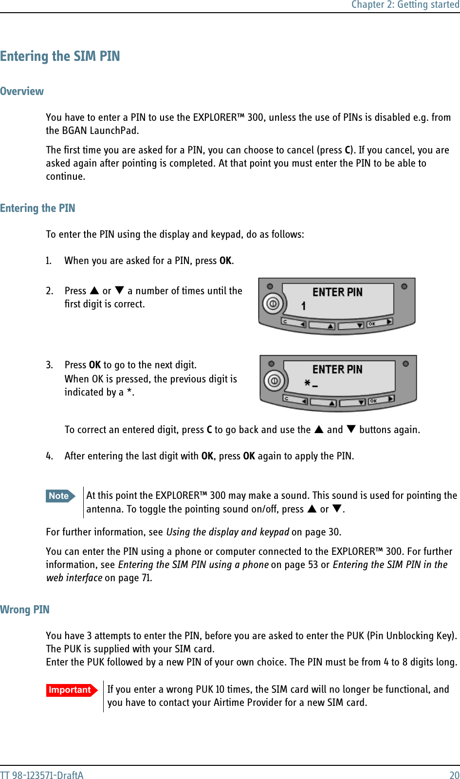 Chapter 2: Getting startedTT 98-123571-DraftA 20Entering the SIM PINOverviewYou have to enter a PIN to use the EXPLORER™ 300, unless the use of PINs is disabled e.g. from the BGAN LaunchPad. The first time you are asked for a PIN, you can choose to cancel (press C). If you cancel, you are asked again after pointing is completed. At that point you must enter the PIN to be able to continue.Entering the PINTo enter the PIN using the display and keypad, do as follows:1. When you are asked for a PIN, press OK.   2. Press S or T a number of times until the first digit is correct. 3. Press OK to go to the next digit. When OK is pressed, the previous digit is indicated by a *.To correct an entered digit, press C to go back and use the S and T buttons again.4. After entering the last digit with OK, press OK again to apply the PIN. For further information, see Using the display and keypad on page 30.You can enter the PIN using a phone or computer connected to the EXPLORER™ 300. For further information, see Entering the SIM PIN using a phone on page 53 or Entering the SIM PIN in the web interface on page 71.Wrong PINYou have 3 attempts to enter the PIN, before you are asked to enter the PUK (Pin Unblocking Key). The PUK is supplied with your SIM card. Enter the PUK followed by a new PIN of your own choice. The PIN must be from 4 to 8 digits long.Note At this point the EXPLORER™ 300 may make a sound. This sound is used for pointing the antenna. To toggle the pointing sound on/off, press S or T.Important If you enter a wrong PUK 10 times, the SIM card will no longer be functional, and you have to contact your Airtime Provider for a new SIM card.