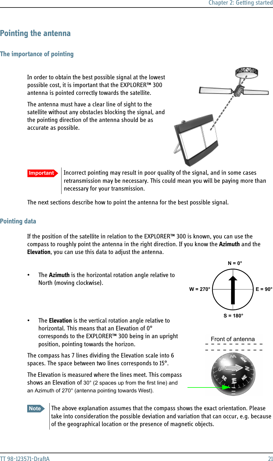 Chapter 2: Getting startedTT 98-123571-DraftA 21Pointing the antennaThe importance of pointingIn order to obtain the best possible signal at the lowest possible cost, it is important that the EXPLORER™ 300 antenna is pointed correctly towards the satellite.  The antenna must have a clear line of sight to the satellite without any obstacles blocking the signal, and the pointing direction of the antenna should be as accurate as possible.The next sections describe how to point the antenna for the best possible signal.Pointing dataIf the position of the satellite in relation to the EXPLORER™ 300 is known, you can use the compass to roughly point the antenna in the right direction. If you know the Azimuth and the Elevation, you can use this data to adjust the antenna.•The Azimuth is the horizontal rotation angle relative to North (moving clockwise).•The Elevation is the vertical rotation angle relative to horizontal. This means that an Elevation of 0° corresponds to the EXPLORER™ 300 being in an upright position, pointing towards the horizon.The compass has 7 lines dividing the Elevation scale into 6 spaces. The space between two lines corresponds to 15°.The Elevation is measured where the lines meet. This compass shows an Elevation of 30° (2 spaces up from the first line) and an Azimuth of 270° (antenna pointing towards West).Important Incorrect pointing may result in poor quality of the signal, and in some cases retransmission may be necessary. This could mean you will be paying more than necessary for your transmission.Note The above explanation assumes that the compass shows the exact orientation. Please take into consideration the possible deviation and variation that can occur, e.g. because of the geographical location or the presence of magnetic objects. N = 0°S = 180°E = 90°W = 270°Front of antenna