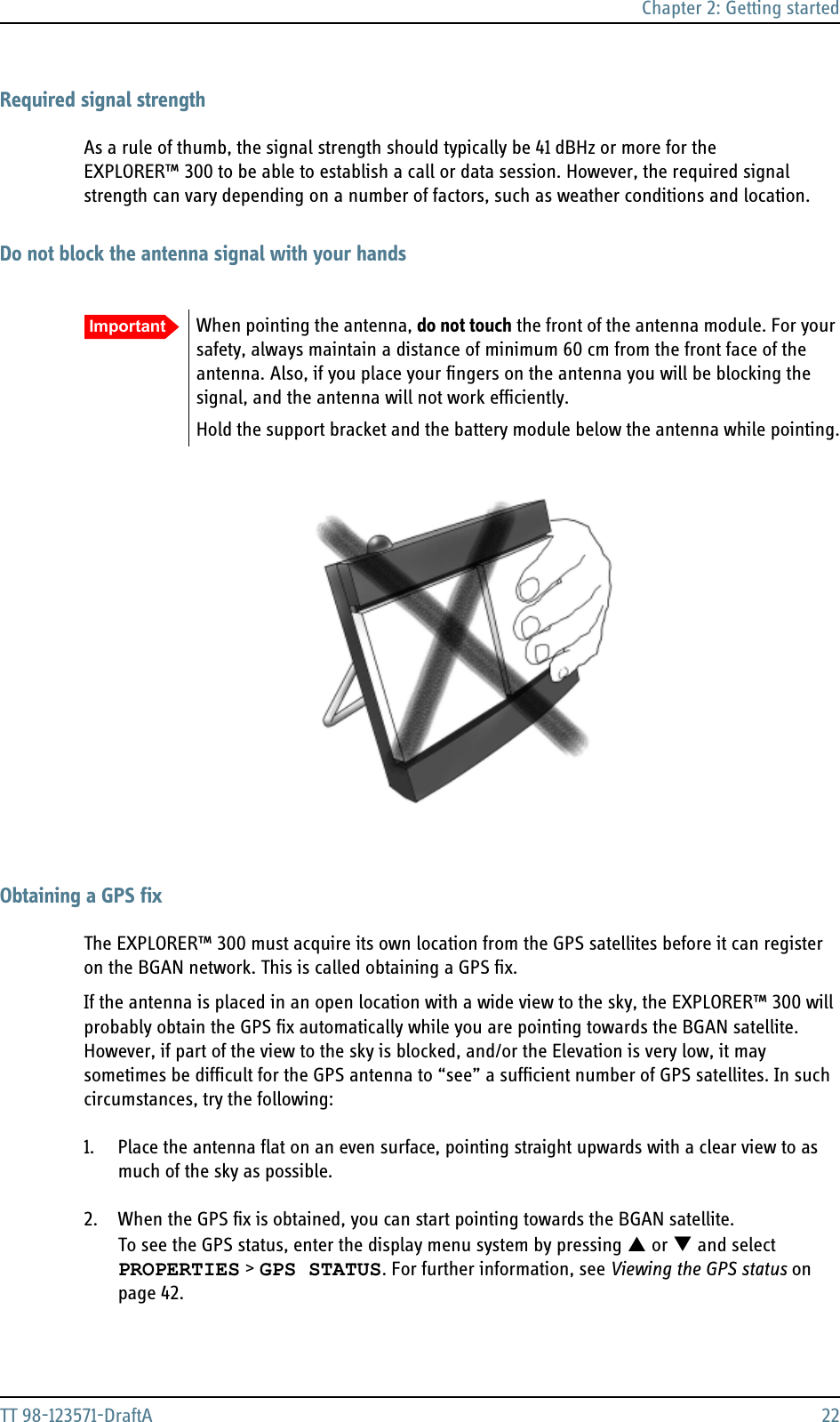 Chapter 2: Getting startedTT 98-123571-DraftA 22Required signal strengthAs a rule of thumb, the signal strength should typically be 41 dBHz or more for the EXPLORER™ 300 to be able to establish a call or data session. However, the required signal strength can vary depending on a number of factors, such as weather conditions and location.Do not block the antenna signal with your handsObtaining a GPS fixThe EXPLORER™ 300 must acquire its own location from the GPS satellites before it can register on the BGAN network. This is called obtaining a GPS fix.If the antenna is placed in an open location with a wide view to the sky, the EXPLORER™ 300 will probably obtain the GPS fix automatically while you are pointing towards the BGAN satellite.However, if part of the view to the sky is blocked, and/or the Elevation is very low, it may sometimes be difficult for the GPS antenna to “see” a sufficient number of GPS satellites. In such circumstances, try the following:1. Place the antenna flat on an even surface, pointing straight upwards with a clear view to as much of the sky as possible.2. When the GPS fix is obtained, you can start pointing towards the BGAN satellite.To see the GPS status, enter the display menu system by pressing S or T and selectPROPERTIES &gt; GPS STATUS. For further information, see Viewing the GPS status on page 42.Important When pointing the antenna, do not touch the front of the antenna module. For your safety, always maintain a distance of minimum 60 cm from the front face of the antenna. Also, if you place your fingers on the antenna you will be blocking the signal, and the antenna will not work efficiently.Hold the support bracket and the battery module below the antenna while pointing.