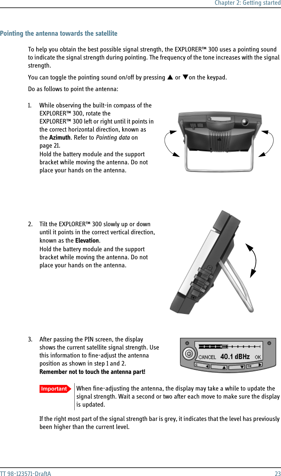 Chapter 2: Getting startedTT 98-123571-DraftA 23Pointing the antenna towards the satelliteTo help you obtain the best possible signal strength, the EXPLORER™ 300 uses a pointing sound to indicate the signal strength during pointing. The frequency of the tone increases with the signal strength.You can toggle the pointing sound on/off by pressing S or Ton the keypad.Do as follows to point the antenna:1. While observing the built-in compass of the EXPLORER™ 300, rotate the EXPLORER™ 300 left or right until it points in the correct horizontal direction, known as the Azimuth. Refer to Pointing data on page 21.  Hold the battery module and the support bracket while moving the antenna. Do not place your hands on the antenna.2. Tilt the EXPLORER™ 300 slowly up or down until it points in the correct vertical direction, known as the Elevation. Hold the battery module and the support bracket while moving the antenna. Do not place your hands on the antenna.3. After passing the PIN screen, the display shows the current satellite signal strength. Use this information to fine-adjust the antenna position as shown in step 1 and 2.  Remember not to touch the antenna part!If the right most part of the signal strength bar is grey, it indicates that the level has previously been higher than the current level.Important When fine-adjusting the antenna, the display may take a while to update the signal strength. Wait a second or two after each move to make sure the display is updated.