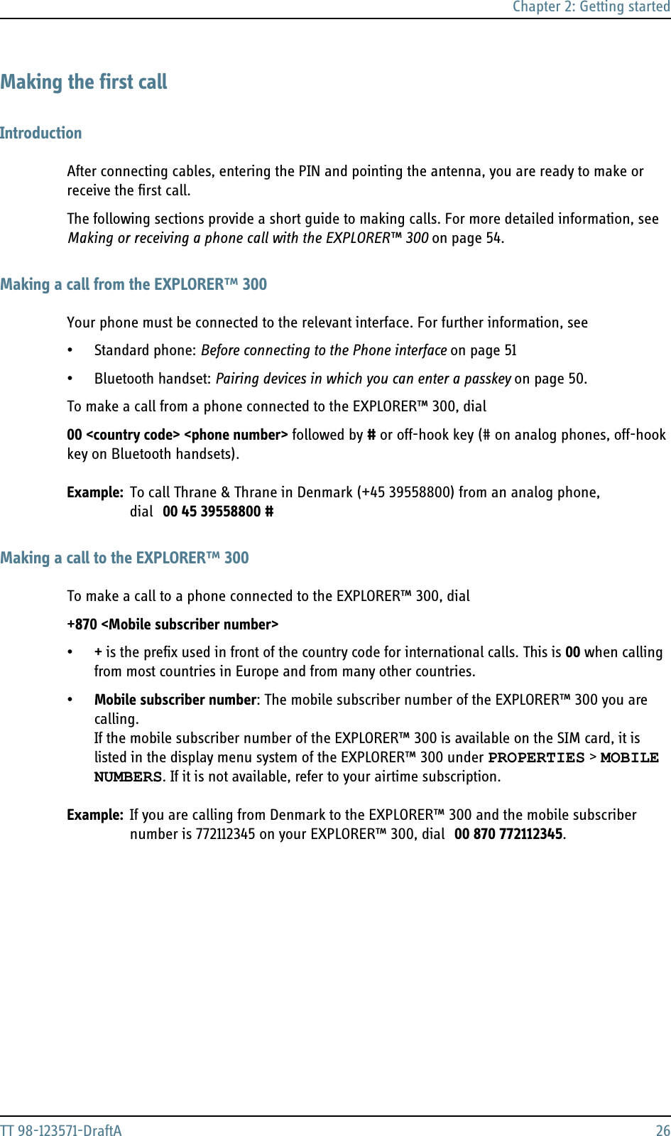 Chapter 2: Getting startedTT 98-123571-DraftA 26Making the first callIntroductionAfter connecting cables, entering the PIN and pointing the antenna, you are ready to make or receive the first call.The following sections provide a short guide to making calls. For more detailed information, see Making or receiving a phone call with the EXPLORER™ 300 on page 54.Making a call from the EXPLORER™ 300Your phone must be connected to the relevant interface. For further information, see •Standard phone: Before connecting to the Phone interface on page 51• Bluetooth handset: Pairing devices in which you can enter a passkey on page 50.To make a call from a phone connected to the EXPLORER™ 300, dial00 &lt;country code&gt; &lt;phone number&gt; followed by # or off-hook key (# on analog phones, off-hook key on Bluetooth handsets).Example: To call Thrane &amp; Thrane in Denmark (+45 39558800) from an analog phone, dial 00 45 39558800 #Making a call to the EXPLORER™ 300To make a call to a phone connected to the EXPLORER™ 300, dial+870 &lt;Mobile subscriber number&gt;•+ is the prefix used in front of the country code for international calls. This is 00 when calling from most countries in Europe and from many other countries.•Mobile subscriber number: The mobile subscriber number of the EXPLORER™ 300 you are calling. If the mobile subscriber number of the EXPLORER™ 300 is available on the SIM card, it is listed in the display menu system of the EXPLORER™ 300 under PROPERTIES &gt; MOBILE NUMBERS. If it is not available, refer to your airtime subscription.Example: If you are calling from Denmark to the EXPLORER™ 300 and the mobile subscriber number is 772112345 on your EXPLORER™ 300, dial 00 870 772112345.