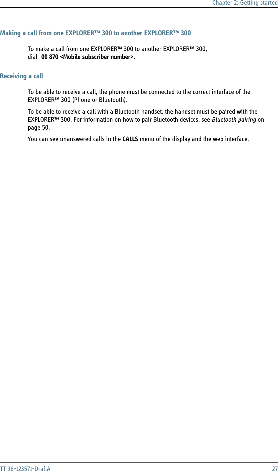 Chapter 2: Getting startedTT 98-123571-DraftA 27Making a call from one EXPLORER™ 300 to another EXPLORER™ 300To make a call from one EXPLORER™ 300 to another EXPLORER™ 300, dial 00 870 &lt;Mobile subscriber number&gt;.Receiving a callTo be able to receive a call, the phone must be connected to the correct interface of the EXPLORER™ 300 (Phone or Bluetooth).To be able to receive a call with a Bluetooth handset, the handset must be paired with the EXPLORER™ 300. For information on how to pair Bluetooth devices, see Bluetooth pairing on page 50.You can see unanswered calls in the CALLS menu of the display and the web interface.