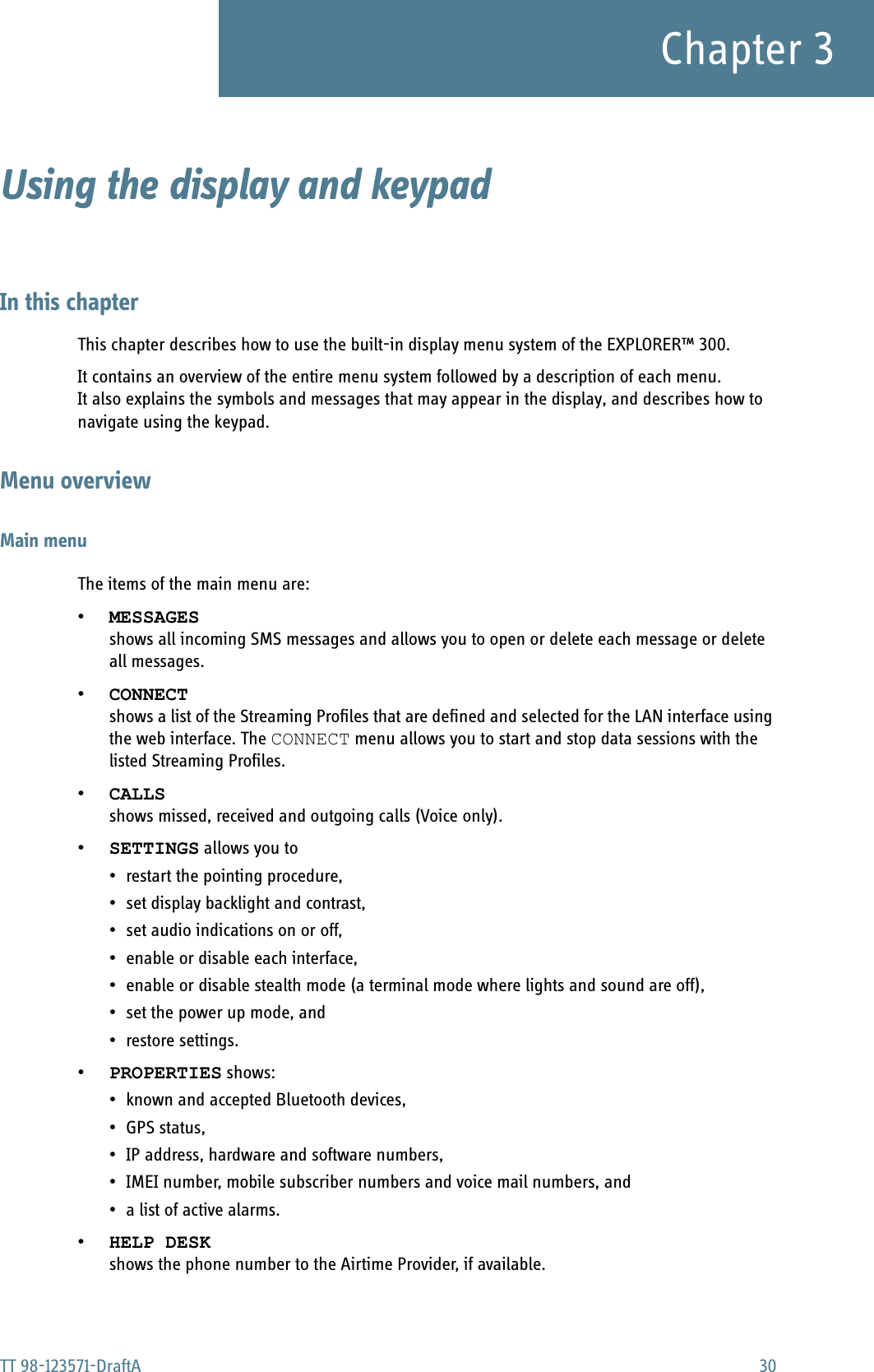 TT 98-123571-DraftA 30Chapter 3Using the display and keypad 3In this chapterThis chapter describes how to use the built-in display menu system of the EXPLORER™ 300. It contains an overview of the entire menu system followed by a description of each menu.It also explains the symbols and messages that may appear in the display, and describes how to navigate using the keypad.Menu overviewMain menuThe items of the main menu are:•MESSAGESshows all incoming SMS messages and allows you to open or delete each message or delete all messages.•CONNECTshows a list of the Streaming Profiles that are defined and selected for the LAN interface using the web interface. The CONNECT menu allows you to start and stop data sessions with the listed Streaming Profiles.•CALLSshows missed, received and outgoing calls (Voice only).•SETTINGS allows you to• restart the pointing procedure, • set display backlight and contrast, • set audio indications on or off, • enable or disable each interface, • enable or disable stealth mode (a terminal mode where lights and sound are off), • set the power up mode, and •restore settings.•PROPERTIES shows:• known and accepted Bluetooth devices, •GPS status,• IP address, hardware and software numbers, • IMEI number, mobile subscriber numbers and voice mail numbers, and• a list of active alarms.•HELP DESKshows the phone number to the Airtime Provider, if available.