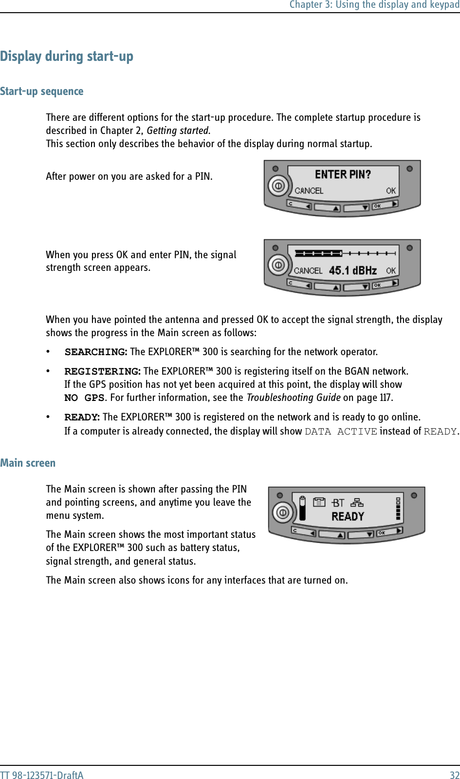 Chapter 3: Using the display and keypadTT 98-123571-DraftA 32Display during start-upStart-up sequenceThere are different options for the start-up procedure. The complete startup procedure is described in Chapter 2, Getting started. This section only describes the behavior of the display during normal startup.  After power on you are asked for a PIN.  When you press OK and enter PIN, the signal strength screen appears.When you have pointed the antenna and pressed OK to accept the signal strength, the display shows the progress in the Main screen as follows:•SEARCHING: The EXPLORER™ 300 is searching for the network operator.•REGISTERING: The EXPLORER™ 300 is registering itself on the BGAN network.If the GPS position has not yet been acquired at this point, the display will show NO GPS. For further information, see the Troubleshooting Guide on page 117.•READY: The EXPLORER™ 300 is registered on the network and is ready to go online.If a computer is already connected, the display will show DATA ACTIVE instead of READY.Main screenThe Main screen is shown after passing the PIN and pointing screens, and anytime you leave the menu system. The Main screen shows the most important status of the EXPLORER™ 300 such as battery status, signal strength, and general status. The Main screen also shows icons for any interfaces that are turned on. 