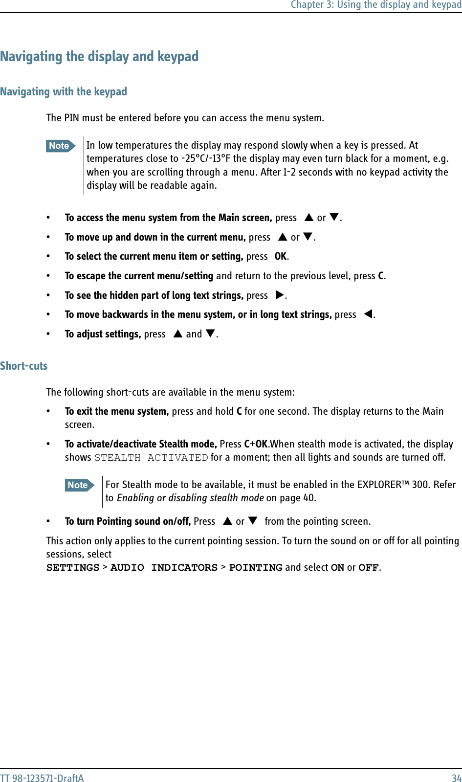 Chapter 3: Using the display and keypadTT 98-123571-DraftA 34Navigating the display and keypadNavigating with the keypadThe PIN must be entered before you can access the menu system.•To access the menu system from the Main screen, press S or T.•To move up and down in the current menu, press S or T.•To select the current menu item or setting, press OK.•To escape the current menu/setting and return to the previous level, press C.•To see the hidden part of long text strings, press X. •To move backwards in the menu system, or in long text strings, press W.•To adjust settings, press S and T.Short-cutsThe following short-cuts are available in the menu system:•To exit the menu system, press and hold C for one second. The display returns to the Main screen.•To activate/deactivate Stealth mode, Press C+OK.When stealth mode is activated, the display shows STEALTH ACTIVATED for a moment; then all lights and sounds are turned off. •To turn Pointing sound on/off, Press S or T from the pointing screen. This action only applies to the current pointing session. To turn the sound on or off for all pointing sessions, select SETTINGS &gt; AUDIO INDICATORS &gt; POINTING and select ON or OFF.Note In low temperatures the display may respond slowly when a key is pressed. At temperatures close to -25°C/-13°F the display may even turn black for a moment, e.g. when you are scrolling through a menu. After 1-2 seconds with no keypad activity the display will be readable again.Note For Stealth mode to be available, it must be enabled in the EXPLORER™ 300. Refer to Enabling or disabling stealth mode on page 40.