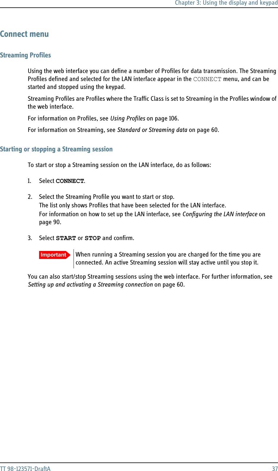 Chapter 3: Using the display and keypadTT 98-123571-DraftA 37Connect menuStreaming ProfilesUsing the web interface you can define a number of Profiles for data transmission. The Streaming Profiles defined and selected for the LAN interface appear in the CONNECT menu, and can be started and stopped using the keypad. Streaming Profiles are Profiles where the Traffic Class is set to Streaming in the Profiles window of the web interface.For information on Profiles, see Using Profiles on page 106.For information on Streaming, see Standard or Streaming data on page 60.Starting or stopping a Streaming sessionTo start or stop a Streaming session on the LAN interface, do as follows:1. Select CONNECT.2. Select the Streaming Profile you want to start or stop.The list only shows Profiles that have been selected for the LAN interface.For information on how to set up the LAN interface, see Configuring the LAN interface on page 90.3. Select START or STOP and confirm.You can also start/stop Streaming sessions using the web interface. For further information, see Setting up and activating a Streaming connection on page 60.Important When running a Streaming session you are charged for the time you are connected. An active Streaming session will stay active until you stop it.