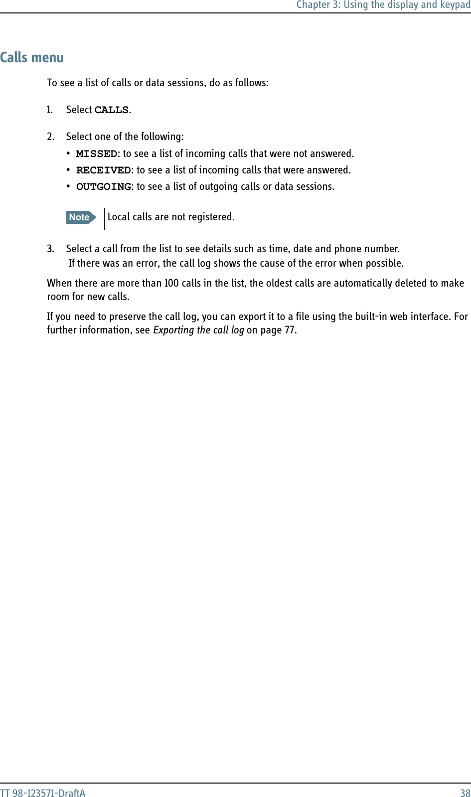 Chapter 3: Using the display and keypadTT 98-123571-DraftA 38Calls menuTo see a list of calls or data sessions, do as follows:1. Select CALLS. 2. Select one of the following:•MISSED: to see a list of incoming calls that were not answered.•RECEIVED: to see a list of incoming calls that were answered.•OUTGOING: to see a list of outgoing calls or data sessions.3. Select a call from the list to see details such as time, date and phone number. If there was an error, the call log shows the cause of the error when possible.When there are more than 100 calls in the list, the oldest calls are automatically deleted to make room for new calls. If you need to preserve the call log, you can export it to a file using the built-in web interface. For further information, see Exporting the call log on page 77.Note Local calls are not registered.