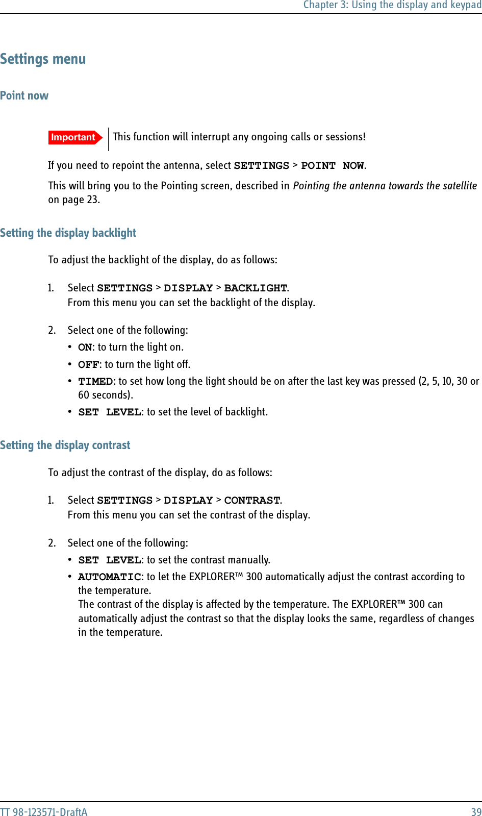 Chapter 3: Using the display and keypadTT 98-123571-DraftA 39Settings menuPoint nowIf you need to repoint the antenna, select SETTINGS &gt; POINT NOW.This will bring you to the Pointing screen, described in Pointing the antenna towards the satellite on page 23.Setting the display backlightTo adjust the backlight of the display, do as follows:1. Select SETTINGS &gt; DISPLAY &gt; BACKLIGHT. From this menu you can set the backlight of the display. 2. Select one of the following:•ON: to turn the light on.•OFF: to turn the light off.•TIMED: to set how long the light should be on after the last key was pressed (2, 5, 10, 30 or 60 seconds).•SET LEVEL: to set the level of backlight.Setting the display contrastTo adjust the contrast of the display, do as follows:1. Select SETTINGS &gt; DISPLAY &gt; CONTRAST. From this menu you can set the contrast of the display. 2. Select one of the following:•SET LEVEL: to set the contrast manually.•AUTOMATIC: to let the EXPLORER™ 300 automatically adjust the contrast according to the temperature.The contrast of the display is affected by the temperature. The EXPLORER™ 300 can automatically adjust the contrast so that the display looks the same, regardless of changes in the temperature. Important This function will interrupt any ongoing calls or sessions!