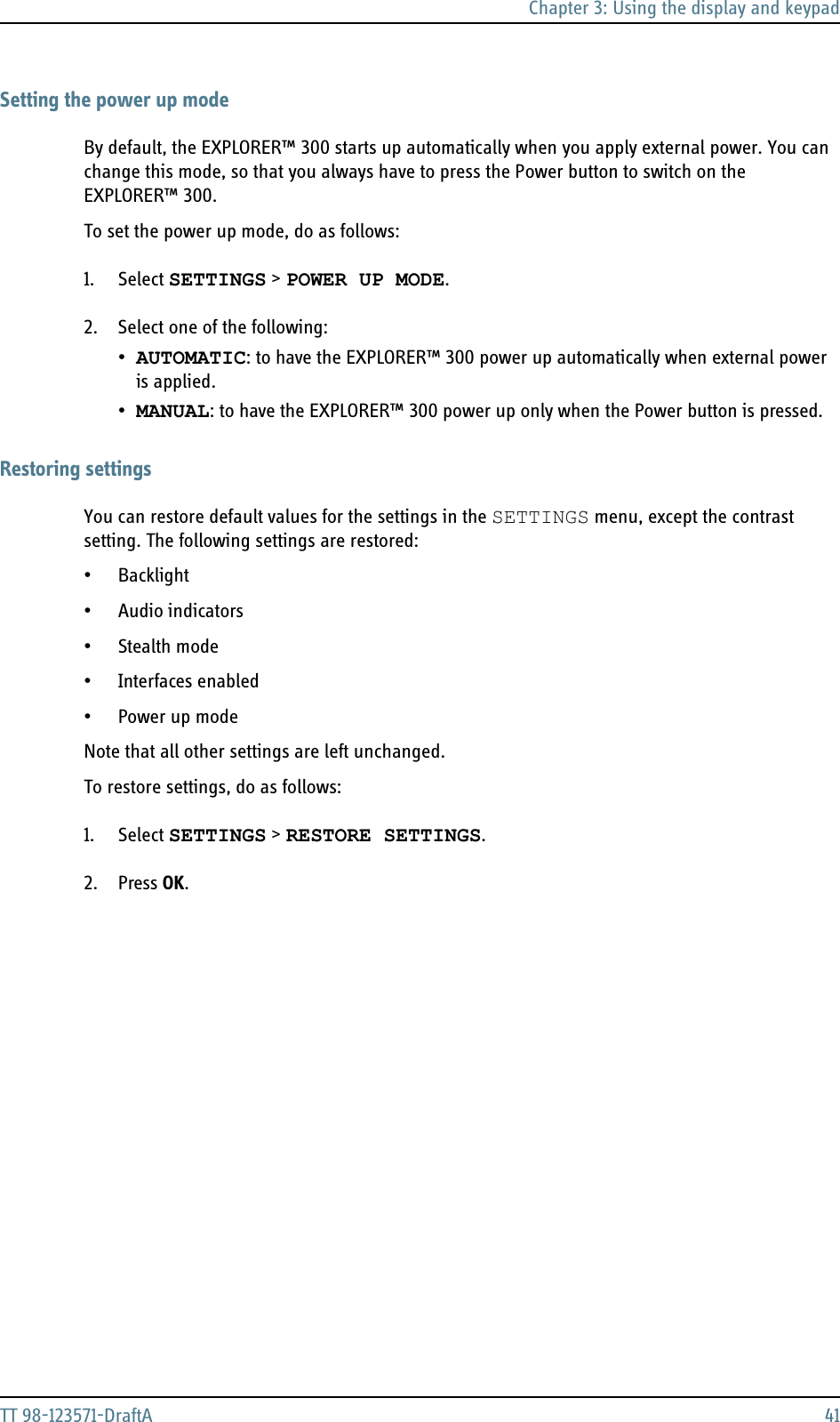 Chapter 3: Using the display and keypadTT 98-123571-DraftA 41Setting the power up modeBy default, the EXPLORER™ 300 starts up automatically when you apply external power. You can change this mode, so that you always have to press the Power button to switch on the EXPLORER™ 300.To set the power up mode, do as follows:1. Select SETTINGS &gt; POWER UP MODE.2. Select one of the following:•AUTOMATIC: to have the EXPLORER™ 300 power up automatically when external power is applied.•MANUAL: to have the EXPLORER™ 300 power up only when the Power button is pressed.Restoring settingsYou can restore default values for the settings in the SETTINGS menu, except the contrast setting. The following settings are restored:•Backlight• Audio indicators• Stealth mode• Interfaces enabled•Power up modeNote that all other settings are left unchanged.To restore settings, do as follows:1. Select SETTINGS &gt; RESTORE SETTINGS. 2. Press OK.