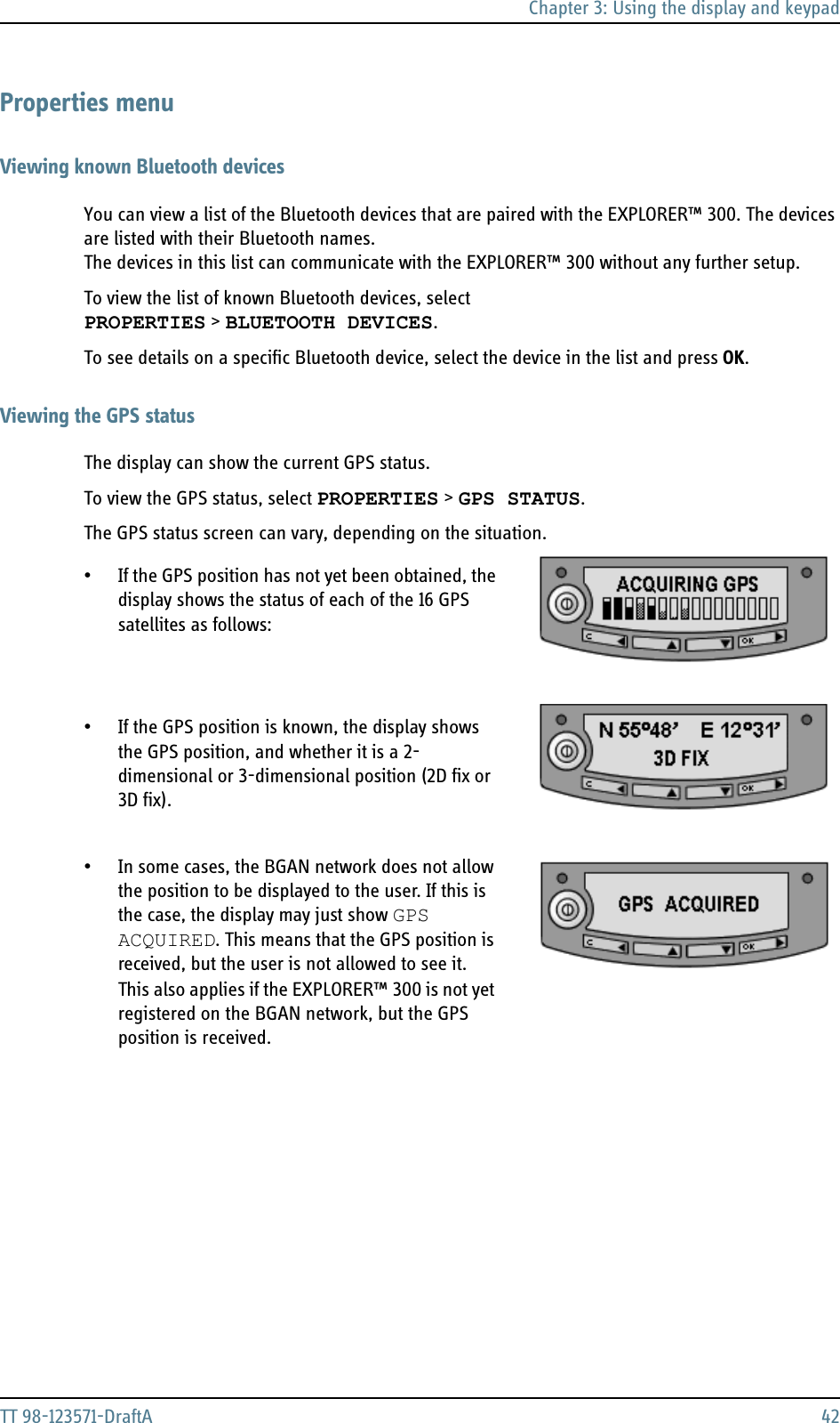 Chapter 3: Using the display and keypadTT 98-123571-DraftA 42Properties menuViewing known Bluetooth devicesYou can view a list of the Bluetooth devices that are paired with the EXPLORER™ 300. The devices are listed with their Bluetooth names. The devices in this list can communicate with the EXPLORER™ 300 without any further setup.To view the list of known Bluetooth devices, select PROPERTIES &gt; BLUETOOTH DEVICES. To see details on a specific Bluetooth device, select the device in the list and press OK.Viewing the GPS statusThe display can show the current GPS status. To view the GPS status, select PROPERTIES &gt; GPS STATUS.The GPS status screen can vary, depending on the situation.  • If the GPS position has not yet been obtained, the display shows the status of each of the 16 GPS satellites as follows:  • If the GPS position is known, the display shows the GPS position, and whether it is a 2-dimensional or 3-dimensional position (2D fix or 3D fix).• In some cases, the BGAN network does not allow the position to be displayed to the user. If this is the case, the display may just show GPS ACQUIRED. This means that the GPS position is received, but the user is not allowed to see it.  This also applies if the EXPLORER™ 300 is not yet registered on the BGAN network, but the GPS position is received.