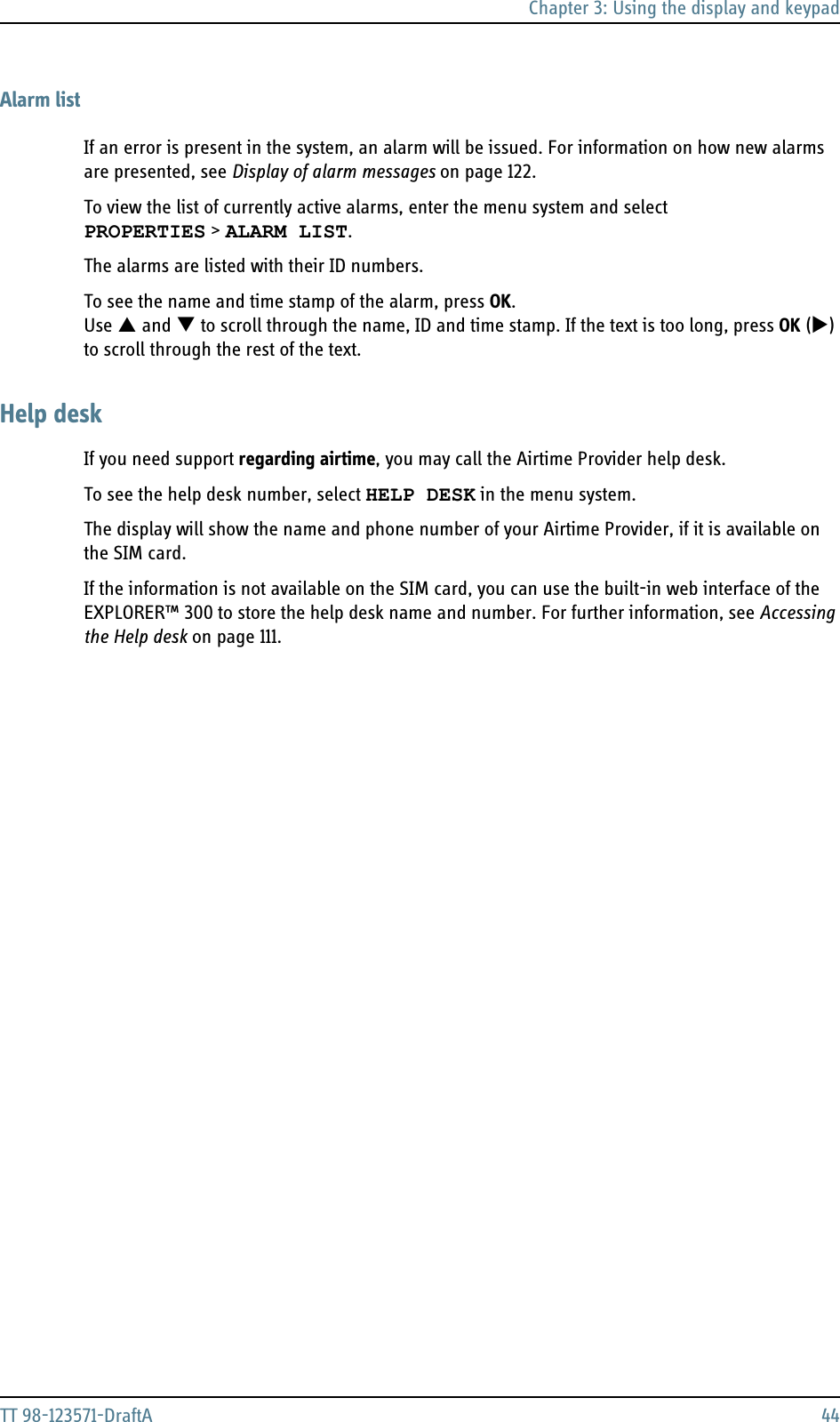 Chapter 3: Using the display and keypadTT 98-123571-DraftA 44Alarm listIf an error is present in the system, an alarm will be issued. For information on how new alarms are presented, see Display of alarm messages on page 122.To view the list of currently active alarms, enter the menu system and selectPROPERTIES &gt; ALARM LIST.The alarms are listed with their ID numbers. To see the name and time stamp of the alarm, press OK. Use S and T to scroll through the name, ID and time stamp. If the text is too long, press OK (X) to scroll through the rest of the text.Help deskIf you need support regarding airtime, you may call the Airtime Provider help desk. To see the help desk number, select HELP DESK in the menu system.The display will show the name and phone number of your Airtime Provider, if it is available on the SIM card. If the information is not available on the SIM card, you can use the built-in web interface of the EXPLORER™ 300 to store the help desk name and number. For further information, see Accessing the Help desk on page 111.
