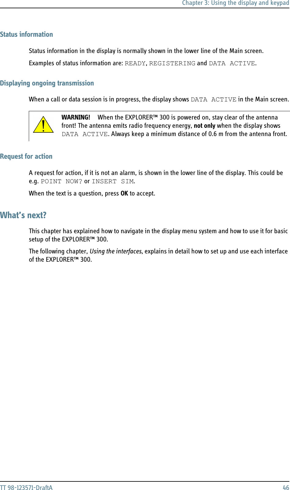 Chapter 3: Using the display and keypadTT 98-123571-DraftA 46Status informationStatus information in the display is normally shown in the lower line of the Main screen. Examples of status information are: READY, REGISTERING and DATA ACTIVE.Displaying ongoing transmissionWhen a call or data session is in progress, the display shows DATA ACTIVE in the Main screen.Request for actionA request for action, if it is not an alarm, is shown in the lower line of the display. This could be e.g. POINT NOW? or INSERT SIM.When the text is a question, press OK to accept. What’s next?This chapter has explained how to navigate in the display menu system and how to use it for basic setup of the EXPLORER™ 300.The following chapter, Using the interfaces, explains in detail how to set up and use each interface of the EXPLORER™ 300.WARNING! When the EXPLORER™ 300 is powered on, stay clear of the antenna front! The antenna emits radio frequency energy, not only when the display shows DATA ACTIVE. Always keep a minimum distance of 0.6 m from the antenna front.