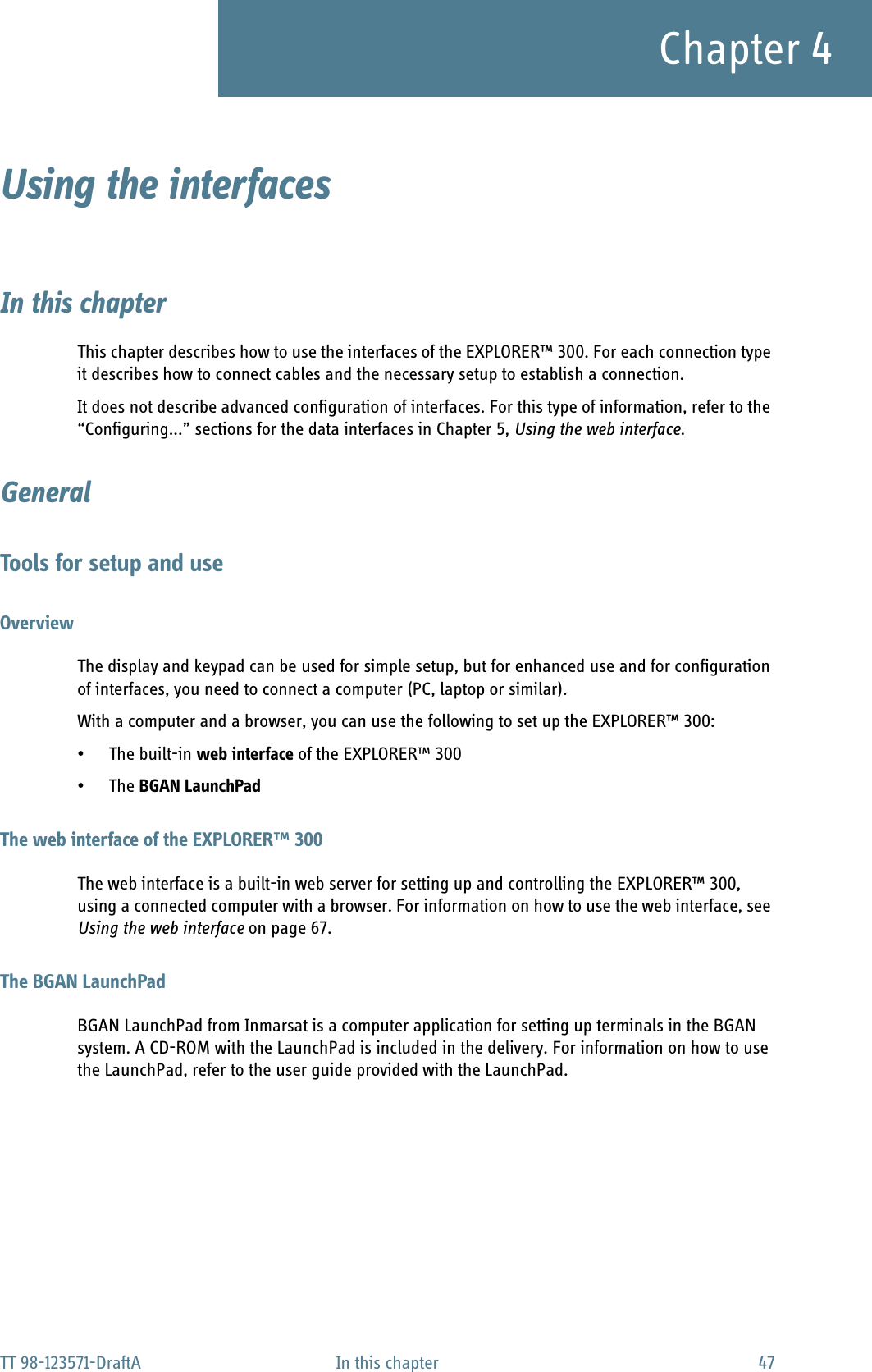 TT 98-123571-DraftA In this chapter 47Chapter 4Using the interfaces 4In this chapterThis chapter describes how to use the interfaces of the EXPLORER™ 300. For each connection type it describes how to connect cables and the necessary setup to establish a connection. It does not describe advanced configuration of interfaces. For this type of information, refer to the “Configuring...” sections for the data interfaces in Chapter 5, Using the web interface.GeneralTools for setup and useOverviewThe display and keypad can be used for simple setup, but for enhanced use and for configuration of interfaces, you need to connect a computer (PC, laptop or similar).With a computer and a browser, you can use the following to set up the EXPLORER™ 300:• The built-in web interface of the EXPLORER™ 300•The BGAN LaunchPadThe web interface of the EXPLORER™ 300The web interface is a built-in web server for setting up and controlling the EXPLORER™ 300, using a connected computer with a browser. For information on how to use the web interface, see Using the web interface on page 67.The BGAN LaunchPadBGAN LaunchPad from Inmarsat is a computer application for setting up terminals in the BGAN system. A CD-ROM with the LaunchPad is included in the delivery. For information on how to use the LaunchPad, refer to the user guide provided with the LaunchPad.