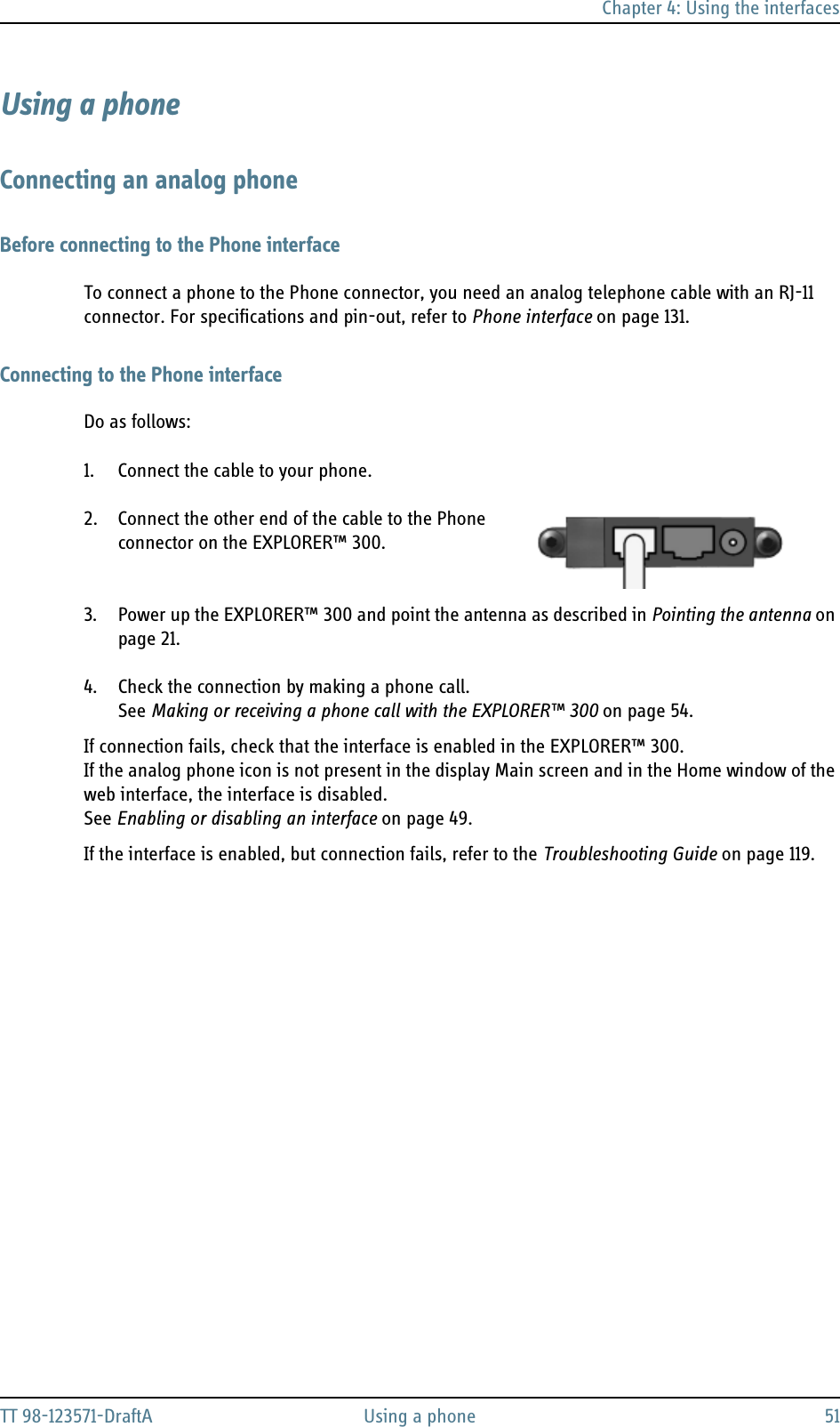 Chapter 4: Using the interfacesTT 98-123571-DraftA Using a phone 51Using a phoneConnecting an analog phoneBefore connecting to the Phone interfaceTo connect a phone to the Phone connector, you need an analog telephone cable with an RJ-11 connector. For specifications and pin-out, refer to Phone interface on page 131.Connecting to the Phone interfaceDo as follows:1. Connect the cable to your phone.2. Connect the other end of the cable to the Phone connector on the EXPLORER™ 300.   3. Power up the EXPLORER™ 300 and point the antenna as described in Pointing the antenna on page 21. 4. Check the connection by making a phone call. See Making or receiving a phone call with the EXPLORER™ 300 on page 54.If connection fails, check that the interface is enabled in the EXPLORER™ 300.If the analog phone icon is not present in the display Main screen and in the Home window of the web interface, the interface is disabled. See Enabling or disabling an interface on page 49.If the interface is enabled, but connection fails, refer to the Troubleshooting Guide on page 119.