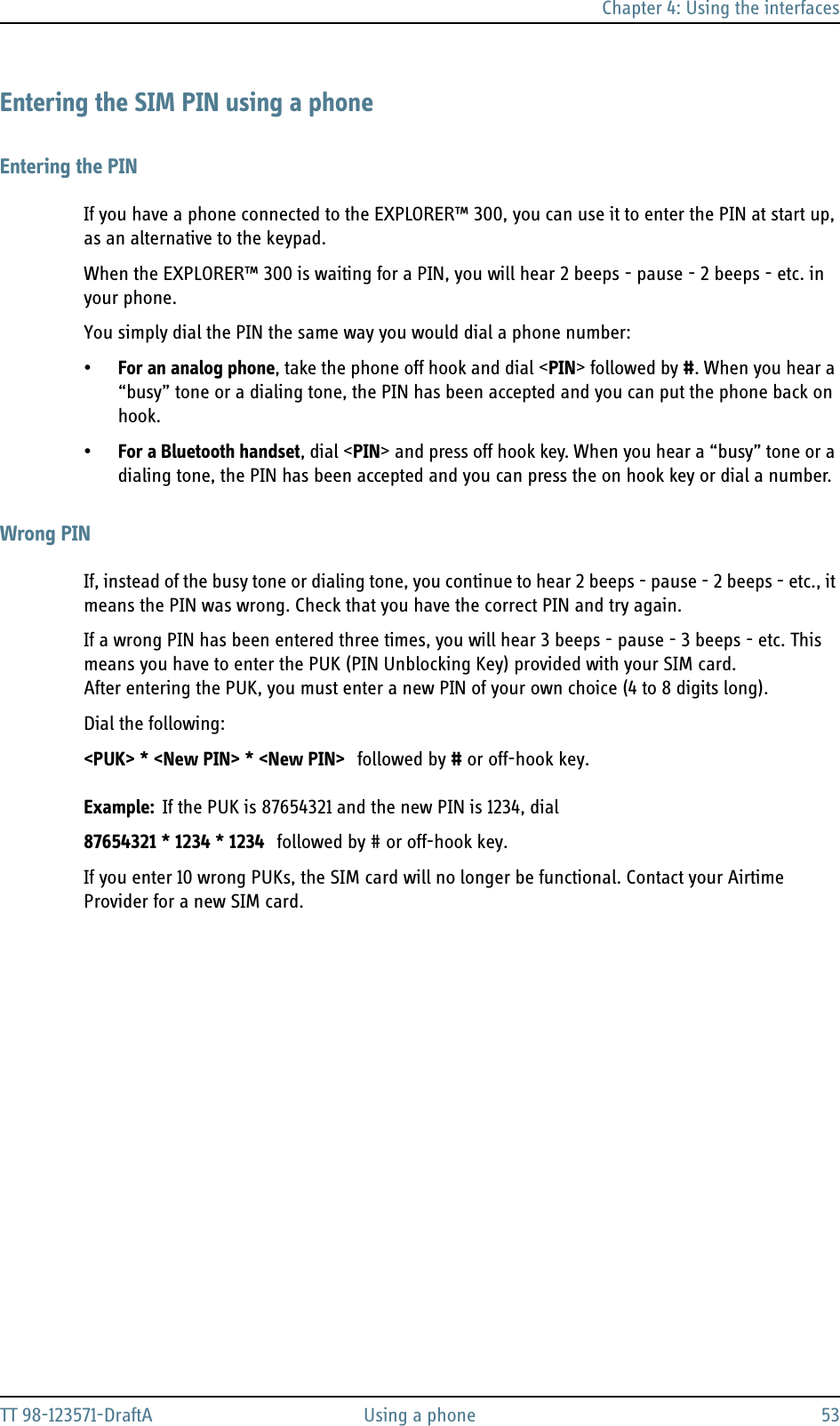 Chapter 4: Using the interfacesTT 98-123571-DraftA Using a phone 53Entering the SIM PIN using a phoneEntering the PINIf you have a phone connected to the EXPLORER™ 300, you can use it to enter the PIN at start up, as an alternative to the keypad.When the EXPLORER™ 300 is waiting for a PIN, you will hear 2 beeps - pause - 2 beeps - etc. in your phone.You simply dial the PIN the same way you would dial a phone number:•For an analog phone, take the phone off hook and dial &lt;PIN&gt; followed by #. When you hear a “busy” tone or a dialing tone, the PIN has been accepted and you can put the phone back on hook.•For a Bluetooth handset, dial &lt;PIN&gt; and press off hook key. When you hear a “busy” tone or a dialing tone, the PIN has been accepted and you can press the on hook key or dial a number.Wrong PINIf, instead of the busy tone or dialing tone, you continue to hear 2 beeps - pause - 2 beeps - etc., it means the PIN was wrong. Check that you have the correct PIN and try again.If a wrong PIN has been entered three times, you will hear 3 beeps - pause - 3 beeps - etc. This means you have to enter the PUK (PIN Unblocking Key) provided with your SIM card. After entering the PUK, you must enter a new PIN of your own choice (4 to 8 digits long).Dial the following:&lt;PUK&gt; * &lt;New PIN&gt; * &lt;New PIN&gt; followed by # or off-hook key.Example: If the PUK is 87654321 and the new PIN is 1234, dial87654321 * 1234 * 1234 followed by # or off-hook key.If you enter 10 wrong PUKs, the SIM card will no longer be functional. Contact your Airtime Provider for a new SIM card.