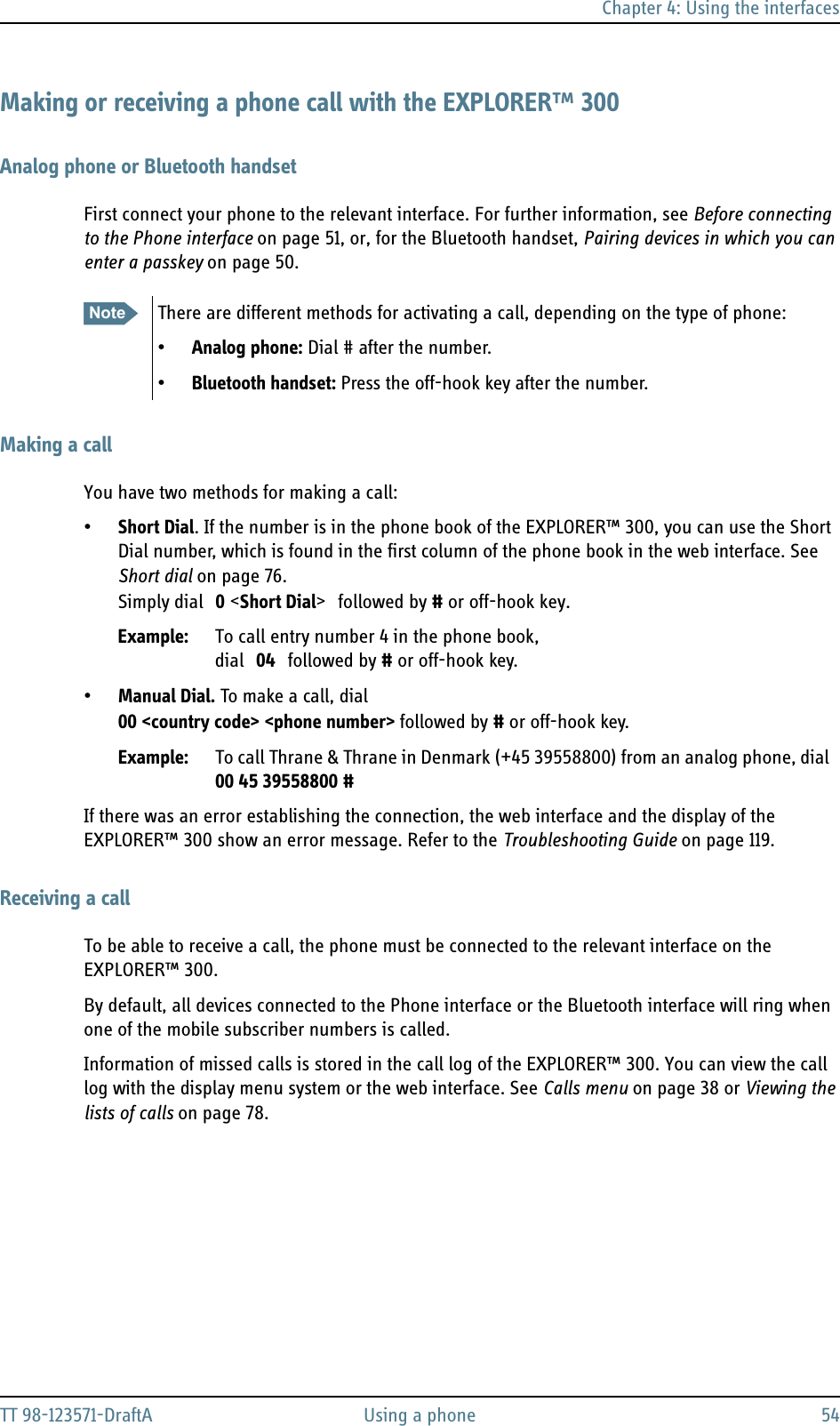 Chapter 4: Using the interfacesTT 98-123571-DraftA Using a phone 54Making or receiving a phone call with the EXPLORER™ 300Analog phone or Bluetooth handsetFirst connect your phone to the relevant interface. For further information, see Before connecting to the Phone interface on page 51, or, for the Bluetooth handset, Pairing devices in which you can enter a passkey on page 50.Making a callYou have two methods for making a call:•Short Dial. If the number is in the phone book of the EXPLORER™ 300, you can use the Short Dial number, which is found in the first column of the phone book in the web interface. See Short dial on page 76.Simply dial 0 &lt;Short Dial&gt; followed by # or off-hook key.Example: To call entry number 4 in the phone book, dial 04 followed by # or off-hook key.•Manual Dial. To make a call, dial00 &lt;country code&gt; &lt;phone number&gt; followed by # or off-hook key.Example: To call Thrane &amp; Thrane in Denmark (+45 39558800) from an analog phone, dial 00 45 39558800 #If there was an error establishing the connection, the web interface and the display of the EXPLORER™ 300 show an error message. Refer to the Troubleshooting Guide on page 119.Receiving a callTo be able to receive a call, the phone must be connected to the relevant interface on the EXPLORER™ 300. By default, all devices connected to the Phone interface or the Bluetooth interface will ring when one of the mobile subscriber numbers is called. Information of missed calls is stored in the call log of the EXPLORER™ 300. You can view the call log with the display menu system or the web interface. See Calls menu on page 38 or Viewing the lists of calls on page 78.Note There are different methods for activating a call, depending on the type of phone:•Analog phone: Dial # after the number.•Bluetooth handset: Press the off-hook key after the number.